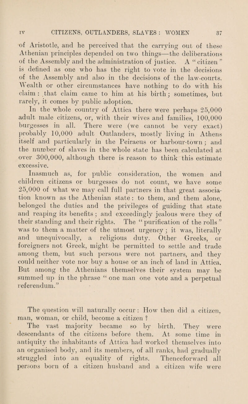 of Aristotle, and he perceived that the carrying out of these Athenian principles depended on two things—the deliberations of the Assembly and the administration of justice. A “ citizen ” is defined as one who has the right to vote in the decisions of the Assemblv and also in the decisions of the law-courts. t/ Wealth or other circumstances have nothing to do with his claim: that claim came to him at his birth; sometimes, but rarely, it comes by public adoption. In the whole country of Attica there were perhaps 25,000 adult male citizens, or, with their wives and families, 100,000 burgesses in all. There were (we cannot be very exact) probably 10,000 adult Outlanders, mostly living in Athens itself and particularly in the Peiraeus or harbour-town; and the number of slaves in the w7hole state has been calculated at over 300,000, although there is reason to think this estimate excessive. Inasmuch as, for public consideration, the women and children citizens or burgesses do not count, we have some 25,000 of what we may call full partners in that great associa¬ tion known as the Athenian state : to them, and them alone, belonged the duties and the privileges of guiding that state and reaping its benefits; and exceedingly jealous were they of their standing and their rights. The “ purification of the rolls ” was to them a matter of the utmost urgency; it was, literally and unequivocally, a religious duty. Other Greeks, or foreigners not Greek, might be permitted to settle and trade among them, but such persons were not partners, and they could neither vote nor buy a house or an inch of land in Attica. But among the Athenians themselves their system may be summed up in the phrase “ one man one vote and a perpetual referendum.” The question will naturally occur : How then did a citizen, man, woman, or child, become a citizen % The vast majority became so by birth. They were descendants of the citizens before them. At some time in antiquity the inhabitants of Attica had worked themselves into an organised body, and its members, of all ranks, had gradually struggled into an equality of rights. Thenceforward all persons born of a citizen husband. and a citizen wife were