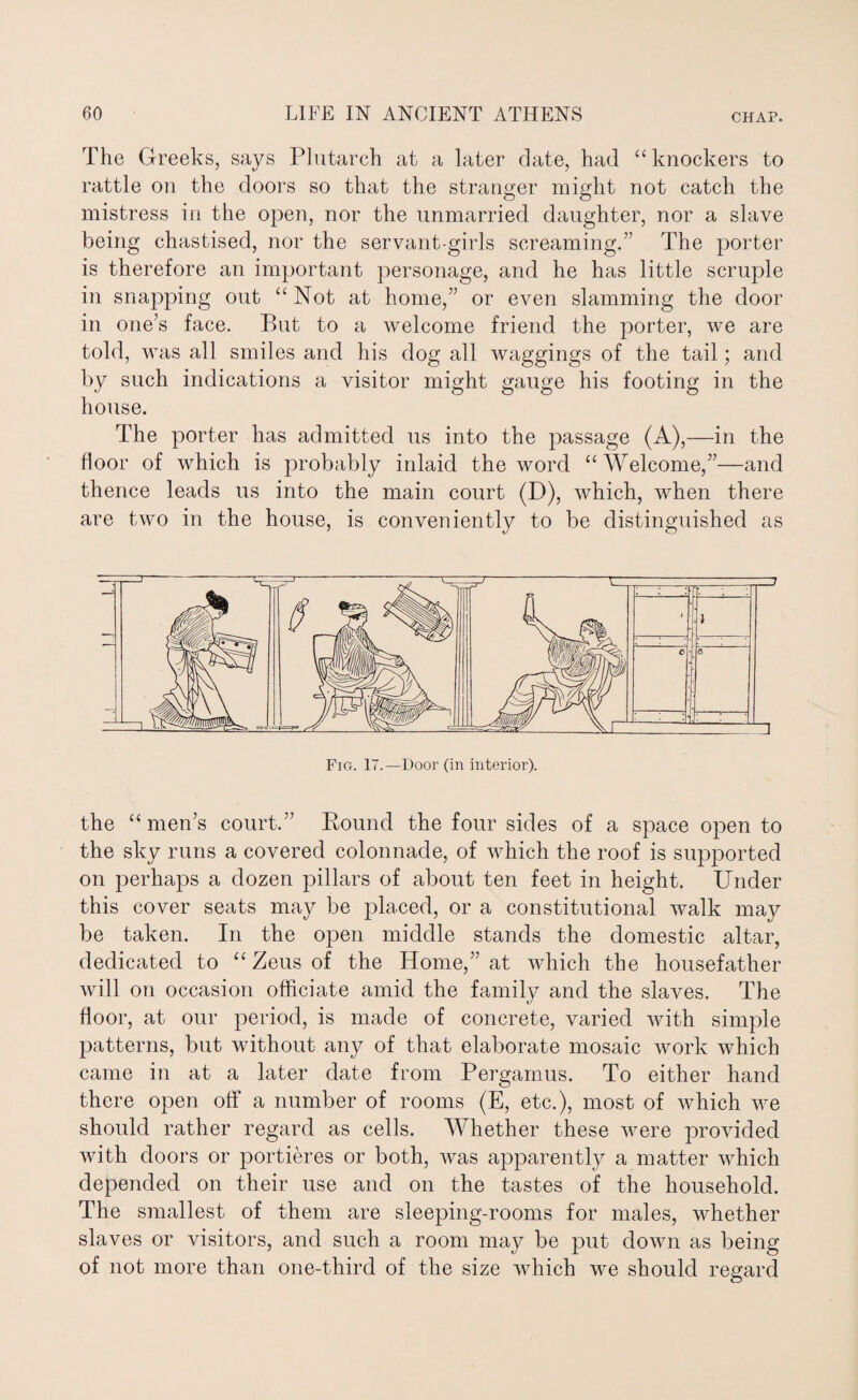 The Greeks, says Plutarch at a later date, had “knockers to rattle on the doors so that the stranger might not catch the mistress in the open, nor the unmarried daughter, nor a slave being chastised, nor the servant-girls screaming. The porter is therefore an important personage, and he has little scruple in snapping out “Not at home,” or even slamming the door in one’s face. But to a welcome friend the porter, we are told, was all smiles and his dog all waggings of the tail; and by such indications a visitor might gauge his footing in the house. The porter has admitted us into the passage (A),—in the floor of which is probably inlaid the word “Welcome,”—and thence leads us into the main court (D), which, when there are two in the house, is conveniently to be distinguished as Fig. 17.—Door (in interior). the “men’s court.” Bound the four sides of a space open to the sky runs a covered colonnade, of which the roof is supported on perhaps a dozen pillars of about ten feet in height. Under this cover seats may be placed, or a constitutional walk may be taken. In the open middle stands the domestic altar, dedicated to “ Zeus of the Home,” at which the housefather will on occasion officiate amid the family and the slaves. The floor, at our period, is made of concrete, varied with simple patterns, but without any of that elaborate mosaic work which came in at a later date from Pergamus. To either hand there open off a number of rooms (E, etc.), most of which we should rather regard as cells. Whether these were provided with doors or portieres or both, was apparently a matter which depended on their use and on the tastes of the household. The smallest of them are sleeping-rooms for males, whether slaves or visitors, and such a room may be put down as being of not more than one-third of the size which we should regard