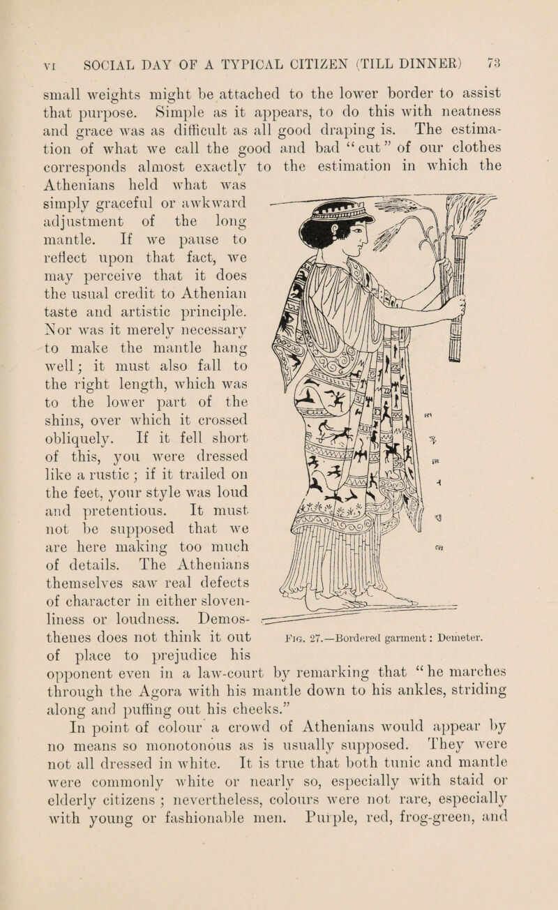 small weights might be attached to the lower border to assist that purpose. Simple as it appears, to do this with neatness and grace was as difficult as all good draping is. The estima¬ tion of what we call the good and bad “cut” of our clothes corresponds almost exactly to the estimation in which the Athenians held what was simply graceful or awkward adjustment of the long- mantle. If we pause to reflect upon that fact, we may perceive that it does the usual credit to Athenian taste and artistic principle. Nor was it merely necessary to make the mantle hang well; it must also fall to the right length, which was to the lower part of the shins, over which it crossed obliquely. If it fell short of this, you were dressed like a rustic ; if it trailed on the feet, your style was loud and pretentious. It must not be supposed that we are here making too much of details. The Athenians themselves saw real defects of character in either sloven¬ liness or loudness. Demos¬ thenes does not think it out of place to prejudice his opponent even in a law-court by remarking that “ he marches through the Agora with his mantle down to his ankles, striding along and puffing out his cheeks.” In point of colour a crowd of Athenians would appear by no means so monotonous as is usually supposed. They were not all dressed in white. It is true that both tunic and mantle were commonly white or nearly so, especially with staid or elderly citizens ; nevertheless, colours were not rare, especially with young or fashionable men. Puiple, red, frog-green, and Fig. 27.—Bordered garment: Demeter.