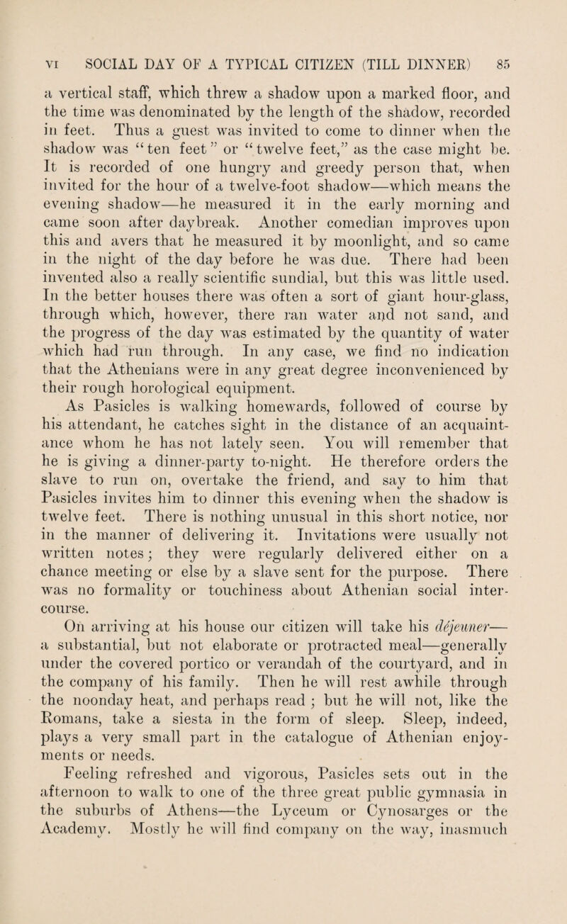 a vertical staff, which threw a shadow upon a marked floor, and the time was denominated by the length of the shadow, recorded in feet. Thus a guest was invited to come to dinner when the shadow was “ ten feet ” or “ twelve feet,” as the case might be. It is recorded of one hungry and greedy person that, when invited for the hour of a twelve-foot shadow—which means the evening shadow—he measured it in the early morning and came soon after daybreak. Another comedian improves upon this and avers that he measured it by moonlight, and so came in the night of the day before he was due. There had been invented also a really scientific sundial, but this was little used. In the better houses there was often a sort of giant hour-glass, through which, however, there ran water and not sand, and the progress of the day was estimated by the quantity of water which had run through. In any case, we find no indication that the Athenians were in any great degree inconvenienced by their rough horological equipment. As Pasicles is walking homewards, followed of course by his attendant, he catches sight in the distance of an acquaint¬ ance whom he has not lately seen. You will remember that he is giving a dinner-party to-night. He therefore orders the slave to run on, overtake the friend, and say to him that Pasicles invites him to dinner this evening when the shadow is twelve feet. There is nothing unusual in this short notice, nor in the manner of delivering it. Invitations were usually not written notes; they were regularly delivered either on a chance meeting or else by a slave sent for the purpose. There was no formality or touchiness about Athenian social inter¬ course. On arriving at his house our citizen will take his cUjeiiner— a substantial, but not elaborate or protracted meal—generally under the covered portico or verandah of the courtyard, and in the company of his family. Then he will rest awhile through the noonday heat, and perhaps read ; but he will not, like the Romans, take a siesta in the form of sleep. Sleep, indeed, plays a very small part in the catalogue of Athenian enjoy¬ ments or needs. Feeling refreshed and vigorous, Pasicles sets out in the afternoon to walk to one of the three great public gymnasia in the suburbs of Athens—the Lyceum or Cynosarges or the Academy. Mostly he will find company on the way, inasmuch