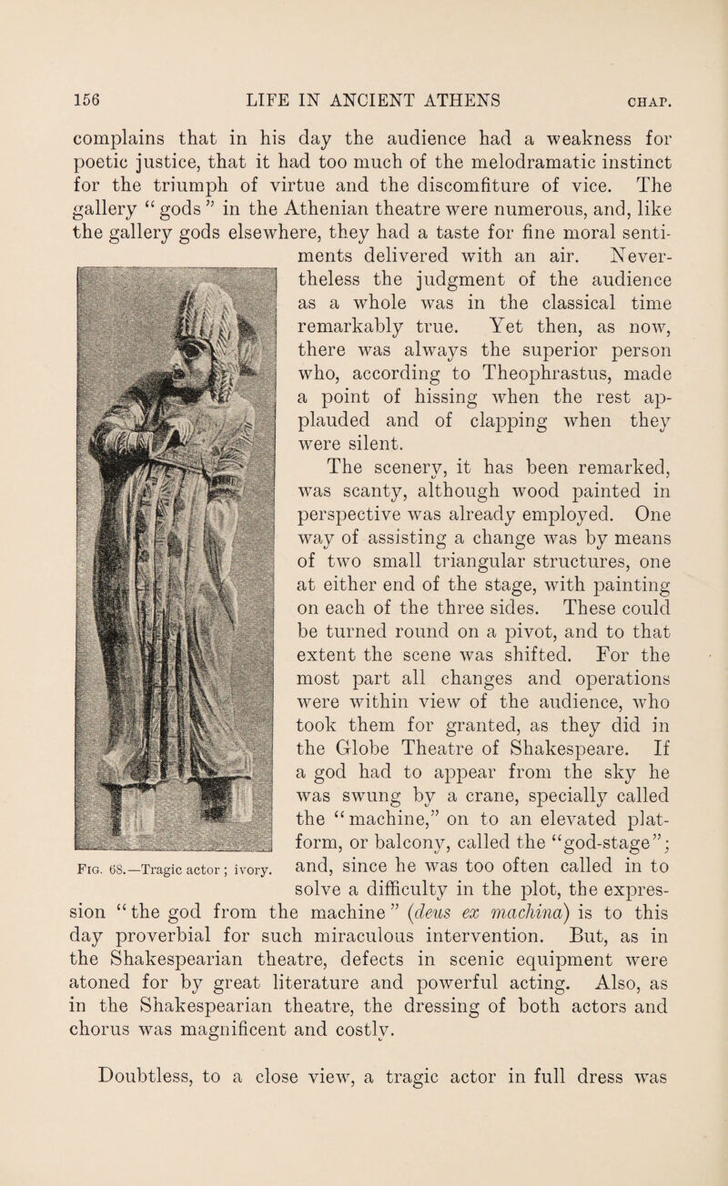 complains that in his day the audience had a weakness for poetic justice, that it had too much of the melodramatic instinct for the triumph of virtue and the discomfiture of vice. The gallery “ gods ” in the Athenian theatre were numerous, and, like the gallery gods elsewhere, they had a taste for fine moral senti¬ ments delivered with an air. Never¬ theless the judgment of the audience as a whole was in the classical time remarkably true. Yet then, as now, there was always the superior person who, according to Theophrastus, made a point of hissing when the rest ap¬ plauded and of clapping when they were silent. The scenerv, it has been remarked, was scanty, although wood painted in perspective was already employed. One way of assisting a change was by means of two small triangular structures, one at either end of the stage, with painting on each of the three sides. These could be turned round on a pivot, and to that extent the scene was shifted. For the most part all changes and operations were within view of the audience, who took them for granted, as they did in the Globe Theatre of Shakespeare. If a god had to appear from the sky he was swung by a crane, specially called the “ machine,” on to an elevated plat¬ form, or balcony, called the “god-stage”; and, since he was too often called in to solve a difficulty in the plot, the expres¬ sion “ the god from the machine ” (deus ex machina) is to this day proverbial for such miraculous intervention. But, as in the Shakespearian theatre, defects in scenic equipment were atoned for by great literature and powerful acting. Also, as in the Shakespearian theatre, the dressing of both actors and chorus was magnificent and costly. Doubtless, to a close view, a tragic actor in full dress was Fig. 6S.—Tragic actor ; ivory.