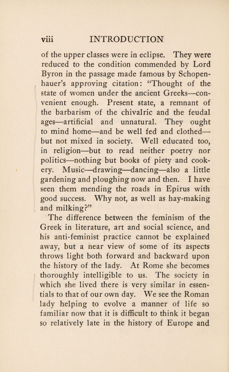 • • • of the upper classes were in eclipse. They were reduced to the condition commended by Lord Byron in the passage made famous by Schopen¬ hauer’s approving citation: “Thought of the state of women under the ancient Greeks—con¬ venient enough. Present state, a remnant of the barbarism of the chivalric and the feudal ages—artificial and unnatural. They ought to mind home—and be well fed and clothed— but not mixed in society. Well educated too, in religion—but to read neither poetry nor politics—nothing but books of piety and cook¬ ery. Music—drawing—dancing—also a little gardening and ploughing now and then. I have seen them mending the roads in Epirus with good success. Why not, as well as hay-making and milking?” The difference between the feminism of the Greek in literature, art and social science, and his anti-feminist practice cannot be explained away, but a near view of some of its aspects throws light both forward and backward upon the history of the lady. At Rome she becomes thoroughly intelligible to us. The society in which she lived there is very similar in essen¬ tials to that of our own day. We see the Roman lady helping to evolve a manner of life so familiar now that it is difficult to think it began so relatively late in the history of Europe and