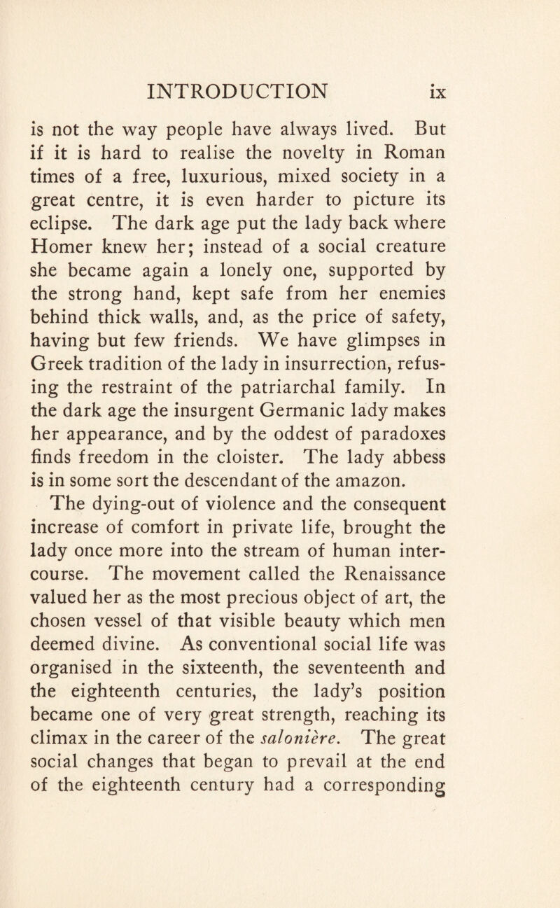 is not the way people have always lived. But if it is hard to realise the novelty in Roman times of a free, luxurious, mixed society in a great centre, it is even harder to picture its eclipse. The dark age put the lady back where Homer knew her; instead of a social creature she became again a lonely one, supported by the strong hand, kept safe from her enemies behind thick walls, and, as the price of safety, having but few friends. We have glimpses in Greek tradition of the lady in insurrection, refus¬ ing the restraint of the patriarchal family. In the dark age the insurgent Germanic lady makes her appearance, and by the oddest of paradoxes finds freedom in the cloister. The lady abbess is in some sort the descendant of the amazon. The dying-out of violence and the consequent increase of comfort in private life, brought the lady once more into the stream of human inter¬ course. The movement called the Renaissance valued her as the most precious object of art, the chosen vessel of that visible beauty which men deemed divine. As conventional social life was organised in the sixteenth, the seventeenth and the eighteenth centuries, the lady’s position became one of very great strength, reaching its climax in the career of the saloniere. The great social changes that began to prevail at the end of the eighteenth century had a corresponding