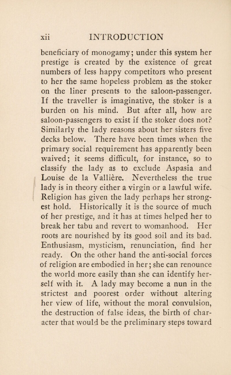 beneficiary of monogamy; under this system her prestige is created by the existence of great numbers of less happy competitors who present to her the same hopeless problem as the stoker on the liner presents to the saloon-passenger. If the traveller is imaginative, the stoker is a burden on his mind. But after all, how are saloon-passengers to exist if the stoker does not? Similarly the lady reasons about her sisters five decks below. There have been times when the primary social requirement has apparently been waived; it seems difficult, for instance, so to classify the lady as to exclude Aspasia and Louise de la Valliere. Nevertheless the true lady is in theory either a virgin or a lawful wife. Religion has given the lady perhaps her strong¬ est hold. Historically it is the source of much of her prestige, and it has at times helped her to break her tabu and revert to womanhood. Her roots are nourished by its good soil and its bad. Enthusiasm, mysticism, renunciation, find her ready. On the other hand the anti-social forces of religion are embodied in her; she can renounce the world more easily than she can identify her¬ self with it. A lady may become a nun in the strictest and poorest order without altering her view of life, without the moral convulsion, the destruction of false ideas, the birth of char¬ acter that would be the preliminary steps toward