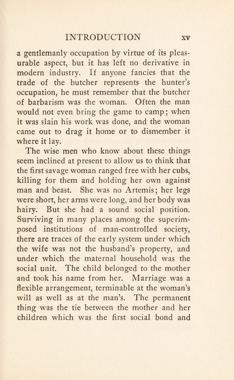 a gentlemanly occupation by virtue of its pleas¬ urable aspect, but it has left no derivative in modern industry. If anyone fancies that the trade of the butcher represents the hunter’s occupation, he must remember that the butcher of barbarism was the woman. Often the man would not even bring the game to camp; when it was slain his work was done, and the woman came out to drag it home or to dismember it where it lay. The wise men who know about these things seem inclined at present to allow us to think that the first savage woman ranged free with her cubs, killing for them and holding her own against man and beast. She was no Artemis; her legs were short, her arms were long, and her body was hairy. But she had a sound social position. Surviving in many places among the superim¬ posed institutions of man-controlled society, there are traces of the early system under which the wife was not the husband’s property, and under which the maternal household was the social unit. The child belonged to the mother and took his name from her. Marriage was a flexible arrangement, terminable at the woman’s will as well as at the man’s. The permanent thing was the tie between the mother and her children which was the first social bond and