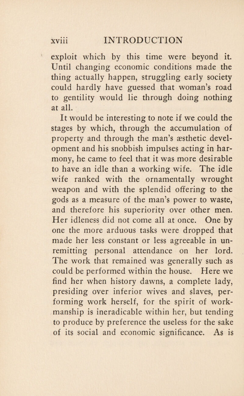 exploit which by this time were beyond it. Until changing economic conditions made the thing actually happen, struggling early society could hardly have guessed that woman’s road to gentility would lie through doing nothing at all. It would be interesting to note if we could the stages by which, through the accumulation of property and through the man’s aesthetic devel¬ opment and his snobbish impulses acting in har¬ mony, he came to feel that it was more desirable to have an idle than a working wife. The idle wife ranked with the ornamentally wrought weapon and with the splendid offering to the gods as a measure of the man’s power to waste, and therefore his superiority over other men. Her idleness did not come all at once. One by one the more arduous tasks were dropped that made her less constant or less agreeable in un¬ remitting personal attendance on her lord. The work that remained was generally such as could be performed within the house. Here we find her when history dawns, a complete lady, presiding over inferior wives and slaves, per¬ forming work herself, for the spirit of work¬ manship is ineradicable within her, but tending to produce by preference the useless for the sake of its social and economic significance. As is