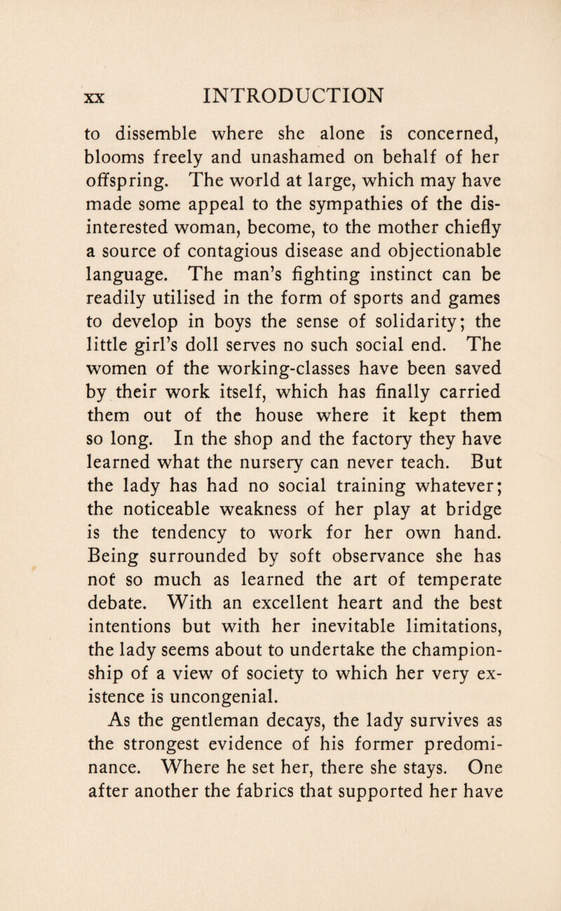 to dissemble where she alone is concerned, blooms freely and unashamed on behalf of her offspring. The world at large, which may have made some appeal to the sympathies of the dis¬ interested woman, become, to the mother chiefly a source of contagious disease and objectionable language. The man’s fighting instinct can be readily utilised in the form of sports and games to develop in boys the sense of solidarity; the little girl’s doll serves no such social end. The women of the working-classes have been saved by their work itself, which has finally carried them out of the house where it kept them so long. In the shop and the factory they have learned what the nursery can never teach. But the lady has had no social training whatever; the noticeable weakness of her play at bridge is the tendency to work for her own hand. Being surrounded by soft observance she has not so much as learned the art of temperate debate. With an excellent heart and the best intentions but with her inevitable limitations, the lady seems about to undertake the champion¬ ship of a view of society to which her very ex¬ istence is uncongenial. As the gentleman decays, the lady survives as the strongest evidence of his former predomi¬ nance. Where he set her, there she stays. One after another the fabrics that supported her have