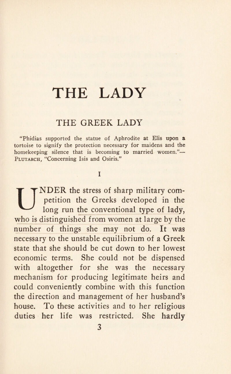 THE GREEK LADY “Phidias supported the statue of Aphrodite at Elis upon a tortoise to signify the protection necessary for maidens and the homekeeping silence that is becoming to married women.”— Plutarch, “Concerning Isis and Osiris.” I UNDER the stress of sharp military com¬ petition the Greeks developed in the long run the conventional type of lady, who is distinguished from women at large by the number of things she may not do. It was necessary to the unstable equilibrium of a Greek state that she should be cut down to her lowest economic terms. She could not be dispensed with altogether for she was the necessary mechanism for producing legitimate heirs and could conveniently combine with this function the direction and management of her husband’s house. To these activities and to her religious duties her life was restricted. She hardly