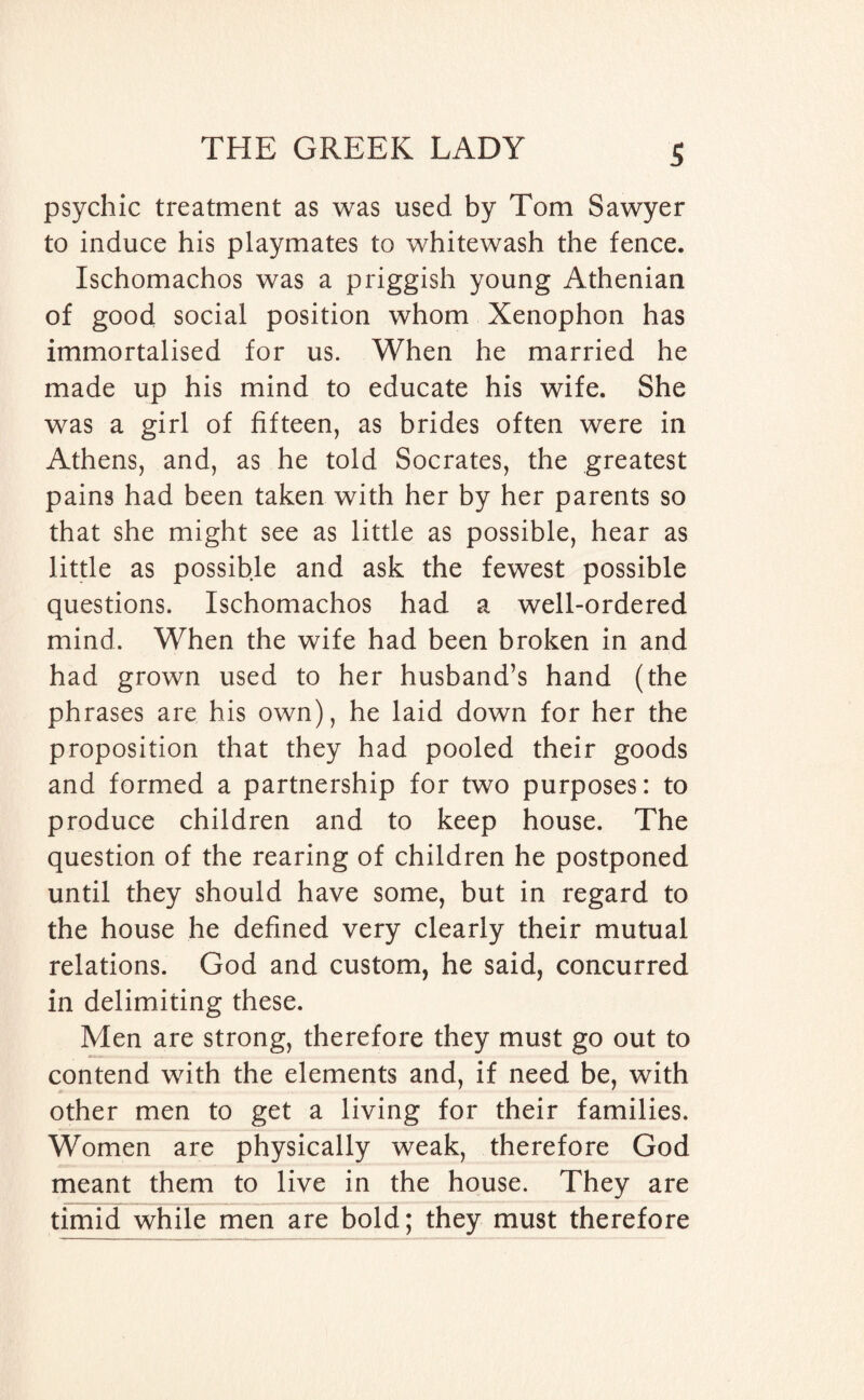 psychic treatment as was used by Tom Sawyer to induce his playmates to whitewash the fence. Ischomachos was a priggish young Athenian of good social position whom Xenophon has immortalised for us. When he married he made up his mind to educate his wife. She was a girl of fifteen, as brides often were in Athens, and, as he told Socrates, the greatest pains had been taken with her by her parents so that she might see as little as possible, hear as little as possible and ask the fewest possible questions. Ischomachos had a well-ordered mind. When the wife had been broken in and had grown used to her husband’s hand (the phrases are his own), he laid down for her the proposition that they had pooled their goods and formed a partnership for two purposes: to produce children and to keep house. The question of the rearing of children he postponed until they should have some, but in regard to the house he defined very clearly their mutual relations. God and custom, he said, concurred in delimiting these. Men are strong, therefore they must go out to contend with the elements and, if need be, with other men to get a living for their families. Women are physically weak, therefore God meant them to live in the house. They are timid while men are bold; they must therefore