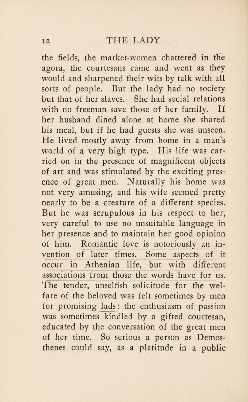 the fields, the market-women chattered in the agora, the courtesans came and went as they would and sharpened their wits by talk with all sorts of people. But the lady had no society but that of her slaves. She had social relations with no freeman save those of her family. If her husband dined alone at home she shared his meal, but if he had guests she was unseen. He lived mostly away from home in a man’s world of a very high type. His life was car¬ ried on in the presence of magnificent objects of art and was stimulated by the exciting pres¬ ence of great men. Naturally his home was not very amusing, and his wife seemed pretty nearly to be a creature of a different species. But he was scrupulous in his respect to her, very careful to use no unsuitable language in her presence and to maintain her good opinion of him. Romantic love is notoriously an in¬ vention of later times. Some aspects of it occur in Athenian life, but with different associations from those the words have for us. The tender, unselfish solicitude for the wel¬ fare of the beloved was felt sometimes by men for promising lads: the enthusiasm of passion was sometimes kindled by a gifted courtesan, educated by the conversation of the great men of her time. So serious a person as Demos¬ thenes could say, as a platitude in a public