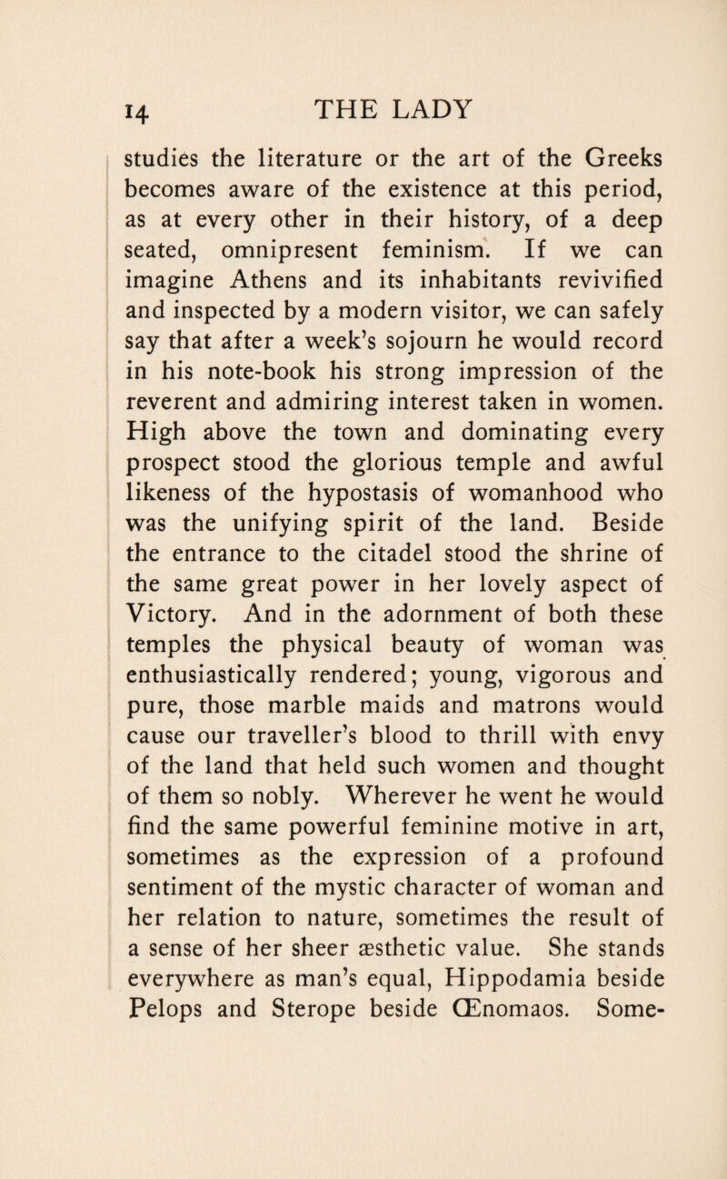 H studies the literature or the art of the Greeks becomes aware of the existence at this period, as at every other in their history, of a deep seated, omnipresent feminism. If we can imagine Athens and its inhabitants revivified and inspected by a modern visitor, we can safely say that after a week’s sojourn he would record in his note-book his strong impression of the reverent and admiring interest taken in women. High above the town and dominating every prospect stood the glorious temple and awful likeness of the hypostasis of womanhood who was the unifying spirit of the land. Beside the entrance to the citadel stood the shrine of the same great power in her lovely aspect of Victory. And in the adornment of both these temples the physical beauty of woman was enthusiastically rendered; young, vigorous and pure, those marble maids and matrons would cause our traveller’s blood to thrill with envy of the land that held such women and thought of them so nobly. Wherever he went he would find the same powerful feminine motive in art, sometimes as the expression of a profound sentiment of the mystic character of woman and her relation to nature, sometimes the result of a sense of her sheer aesthetic value. She stands everywhere as man’s equal, Hippodamia beside Pelops and Sterope beside QEnomaos. Some-