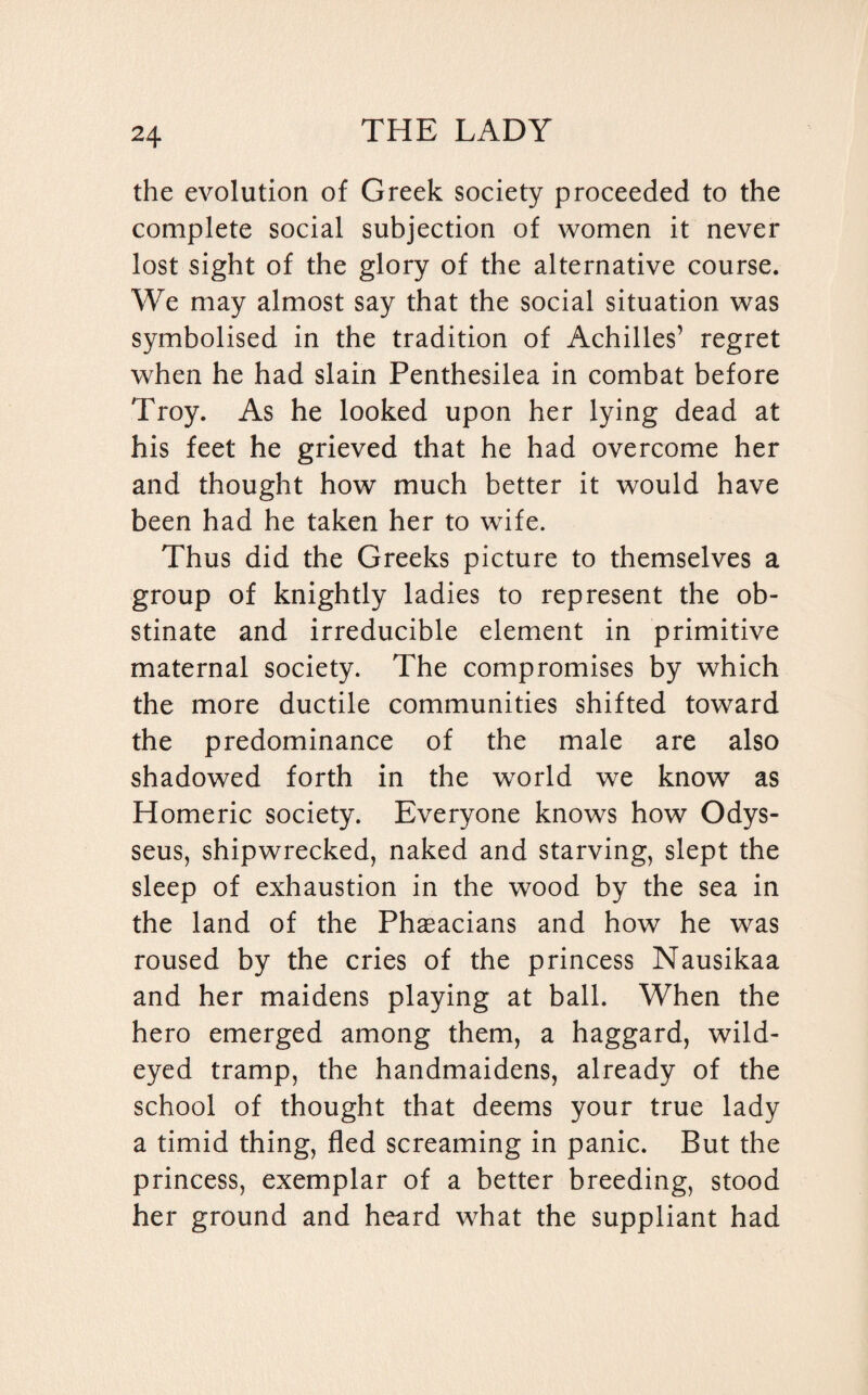 the evolution of Greek society proceeded to the complete social subjection of women it never lost sight of the glory of the alternative course. We may almost say that the social situation was symbolised in the tradition of Achilles’ regret when he had slain Penthesilea in combat before Troy. As he looked upon her lying dead at his feet he grieved that he had overcome her and thought how much better it would have been had he taken her to wife. Thus did the Greeks picture to themselves a group of knightly ladies to represent the ob¬ stinate and irreducible element in primitive maternal society. The compromises by which the more ductile communities shifted toward the predominance of the male are also shadowed forth in the world we know as Homeric society. Everyone knows how Odys¬ seus, shipwrecked, naked and starving, slept the sleep of exhaustion in the wood by the sea in the land of the Phaeacians and how he was roused by the cries of the princess Nausikaa and her maidens playing at ball. When the hero emerged among them, a haggard, wild¬ eyed tramp, the handmaidens, already of the school of thought that deems your true lady a timid thing, fled screaming in panic. But the princess, exemplar of a better breeding, stood her ground and heard what the suppliant had