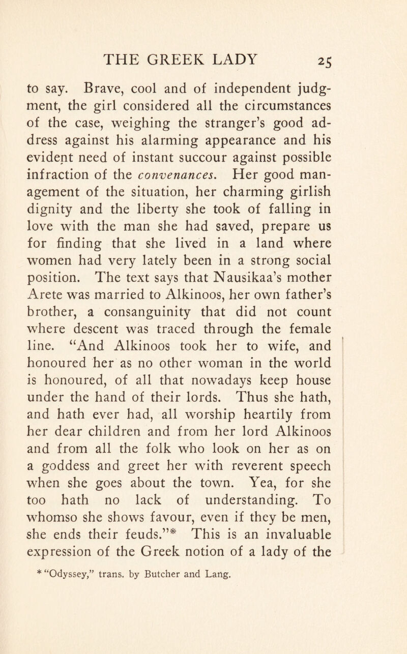 to say. Brave, cool and of independent judg¬ ment, the girl considered all the circumstances of the case, weighing the stranger’s good ad¬ dress against his alarming appearance and his evident need of instant succour against possible infraction of the convenances. Her good man¬ agement of the situation, her charming girlish dignity and the liberty she took of falling in love with the man she had saved, prepare us for finding that she lived in a land where women had very lately been in a strong social position. The text says that Nausikaa’s mother Arete was married to Alkinoos, her own father’s brother, a consanguinity that did not count where descent was traced through the female line. “And Alkinoos took her to wife, and honoured her as no other woman in the world is honoured, of all that nowadays keep house under the hand of their lords. Thus she hath, and hath ever had, all worship heartily from her dear children and from her lord Alkinoos and from all the folk who look on her as on a goddess and greet her with reverent speech when she goes about the town. Yea, for she too hath no lack of understanding. To whomso she shows favour, even if they be men, she ends their feuds.”* This is an invaluable expression of the Greek notion of a lady of the * “Odyssey/' trans. by Butcher and Lang.