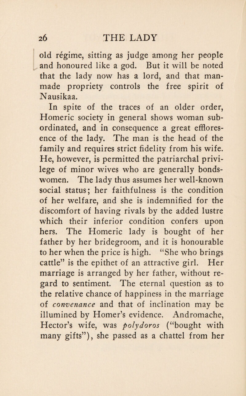 old regime, sitting as judge among her people and honoured like a god. But it will be noted that the lady now has a lord, and that man¬ made propriety controls the free spirit of Nausikaa. In spite of the traces of an older order, Homeric society in general shows woman sub¬ ordinated, and in consequence a great efflores- ence of the lady. The man is the head of the family and requires strict fidelity from his wife. He, however, is permitted the patriarchal privi¬ lege of minor wives who are generally bonds¬ women. The lady thus assumes her well-known social status; her faithfulness is the condition of her welfare, and she is indemnified for the discomfort of having rivals by the added lustre which their inferior condition confers upon hers. The Homeric lady is bought of her father by her bridegroom, and it is honourable to her when the price is high. “She who brings cattle” is the epithet of an attractive girl. Her marriage is arranged by her father, without re¬ gard to sentiment. The eternal question as to the relative chance of happiness in the marriage of convenance and that of inclination may be illumined by Homer’s evidence. Andromache, Hector’s wife, was polydoros (“bought with many gifts”), she passed as a chattel from her