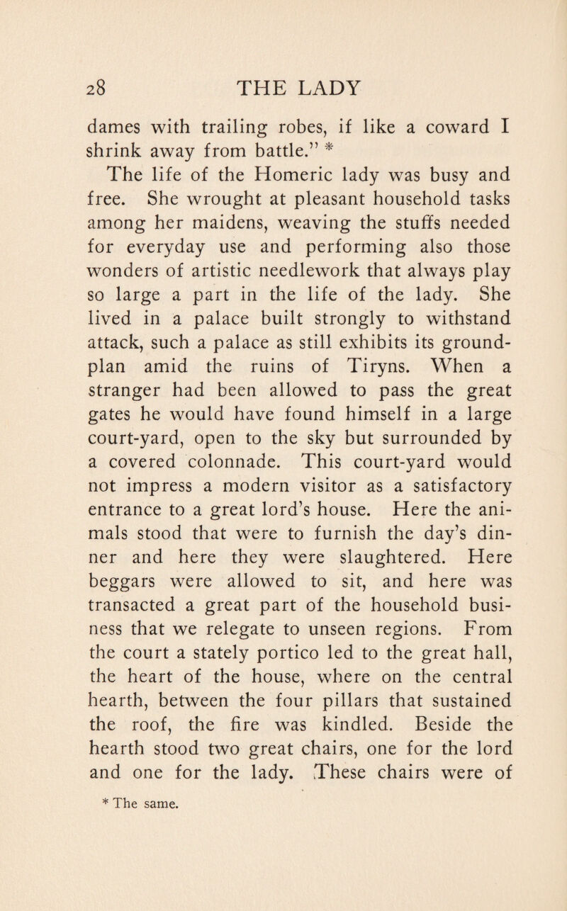dames with trailing robes, if like a coward I shrink away from battle.” * The life of the Homeric lady was busy and free. She wrought at pleasant household tasks among her maidens, weaving the stuffs needed for everyday use and performing also those wonders of artistic needlework that always play so large a part in the life of the lady. She lived in a palace built strongly to withstand attack, such a palace as still exhibits its ground- plan amid the ruins of Tiryns. When a stranger had been allowed to pass the great gates he would have found himself in a large court-yard, open to the sky but surrounded by a covered colonnade. This court-yard would not impress a modern visitor as a satisfactory entrance to a great lord’s house. Here the ani¬ mals stood that were to furnish the day’s din¬ ner and here they were slaughtered. Here beggars were allowed to sit, and here was transacted a great part of the household busi¬ ness that we relegate to unseen regions. From the court a stately portico led to the great hall, the heart of the house, where on the central hearth, between the four pillars that sustained the roof, the fire was kindled. Beside the hearth stood two great chairs, one for the lord and one for the lady. These chairs were of * The same.