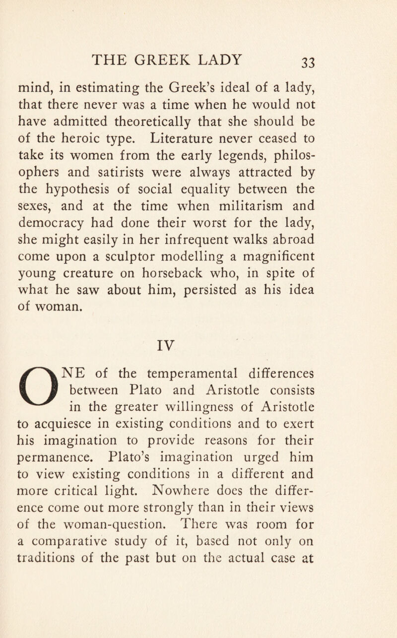 mind, in estimating the Greek’s ideal of a lady, that there never was a time when he would not have admitted theoretically that she should be of the heroic type. Literature never ceased to take its women from the early legends, philos¬ ophers and satirists were always attracted by the hypothesis of social equality between the sexes, and at the time when militarism and democracy had done their worst for the lady, she might easily in her infrequent walks abroad come upon a sculptor modelling a magnificent young creature on horseback who, in spite of what he saw about him, persisted as his idea of woman. IV ONE of the temperamental differences between Plato and Aristotle consists in the greater willingness of Aristotle to acquiesce in existing conditions and to exert his imagination to provide reasons for their permanence. Plato’s imagination urged him to view existing conditions in a different and more critical light. Nowhere does the differ¬ ence come out more strongly than in their views of the woman-question. There was room for a comparative study of it, based not only on traditions of the past but on the actual case at