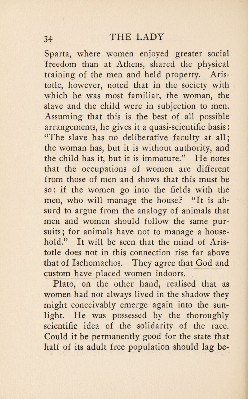 Sparta, where women enjoyed greater social freedom than at Athens, shared the physical training of the men and held property. Aris¬ totle, however, noted that in the society with which he was most familiar, the woman, the slave and the child were in subjection to men. Assuming that this is the best of all possible arrangements, he gives it a quasi-scientific basis: “The slave has no deliberative faculty at all; the woman has, but it is without authority, and the child has it, but it is immature.” He notes that the occupations of women are different from those of men and shows that this must be so: if the women go into the fields with the men, who will manage the house? “It is ab¬ surd to argue from the analogy of animals that men and women should follow the same pur¬ suits; for animals have not to manage a house¬ hold.” It will be seen that the mind of Aris¬ totle does not in this connection rise far above that of Ischomachos. They agree that God and custom have placed women indoors. Plato, on the other hand, realised that as women had not always lived in the shadow they might conceivably emerge again into the sun¬ light. He was possessed by the thoroughly scientific idea of the solidarity of the race. Could it be permanently good for the state that half of its adult free population should lag be-