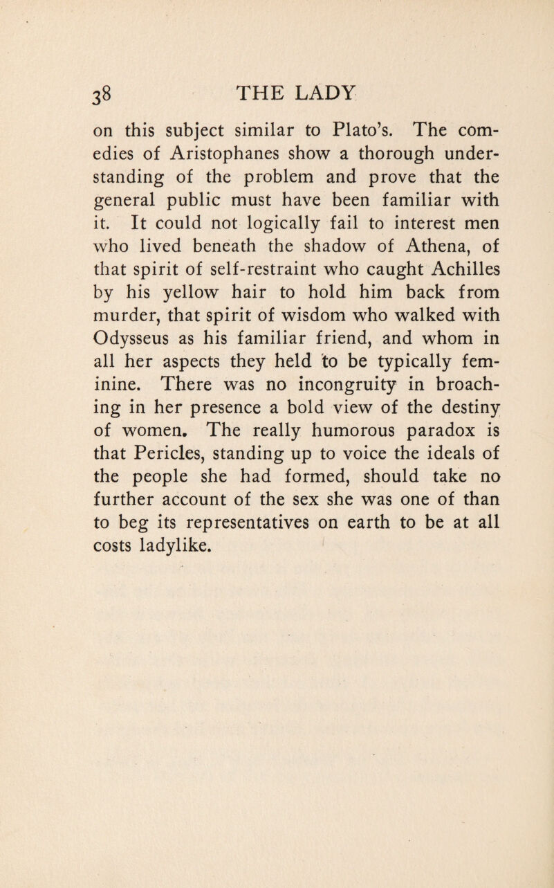 on this subject similar to Plato’s. The com¬ edies of Aristophanes show a thorough under¬ standing of the problem and prove that the general public must have been familiar with it. It could not logically fail to interest men who lived beneath the shadow of Athena, of that spirit of self-restraint who caught Achilles by his yellow hair to hold him back from murder, that spirit of wisdom who walked with Odysseus as his familiar friend, and whom in all her aspects they held to be typically fem¬ inine. There was no incongruity in broach¬ ing in her presence a bold view of the destiny of women. The really humorous paradox is that Pericles, standing up to voice the ideals of the people she had formed, should take no further account of the sex she was one of than to beg its representatives on earth to be at all costs ladylike.