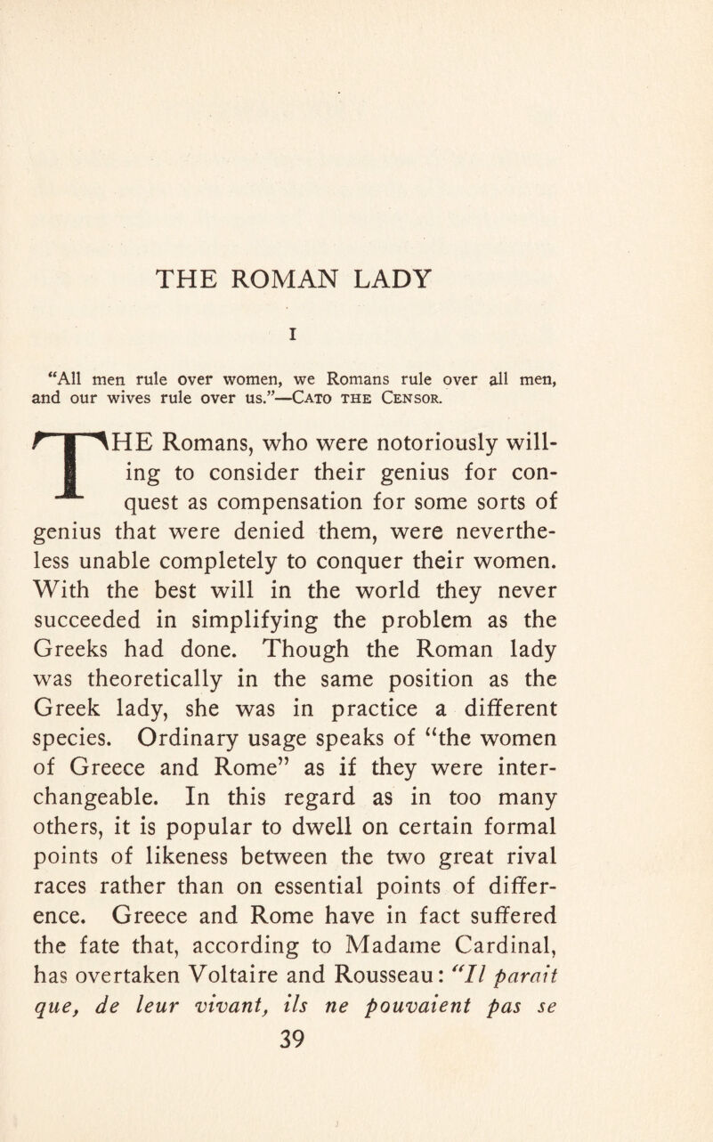 i “All men rule over women, we Romans rule over all men, and our wives rule over us.”—Cato the Censor. THE Romans, who were notoriously will¬ ing to consider their genius for con¬ quest as compensation for some sorts of genius that were denied them, were neverthe¬ less unable completely to conquer their women. With the best will in the world they never succeeded in simplifying the problem as the Greeks had done. Though the Roman lady was theoretically in the same position as the Greek lady, she was in practice a different species. Ordinary usage speaks of “the women of Greece and Rome” as if they were inter¬ changeable. In this regard as in too many others, it is popular to dwell on certain formal points of likeness between the two great rival races rather than on essential points of differ¬ ence. Greece and Rome have in fact suffered the fate that, according to Madame Cardinal, has overtaken Voltaire and Rousseau: “II parati que, de leur vivant, Us ne pouvaient pas se