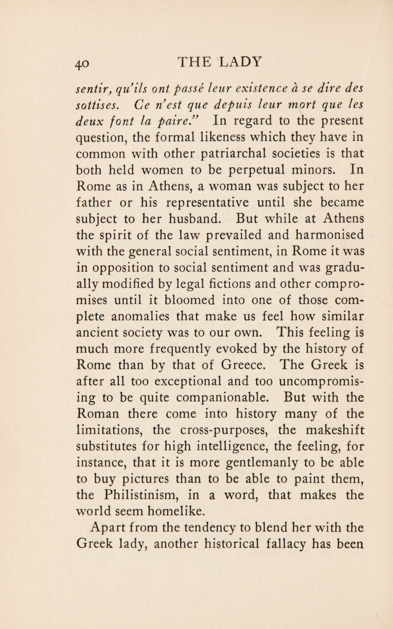 sentir, quils ont passe leur existence a se dire des sottises. Ce nest que depuis leur mart que les deux font la paired In regard to the present question, the formal likeness which they have in common with other patriarchal societies is that both held women to be perpetual minors. In Rome as in Athens, a woman was subject to her father or his representative until she became subject to her husband. But while at Athens the spirit of the law prevailed and harmonised with the general social sentiment, in Rome it was in opposition to social sentiment and was gradu¬ ally modified by legal fictions and other compro¬ mises until it bloomed into one of those com¬ plete anomalies that make us feel how similar ancient society was to our own. This feeling is much more frequently evoked by the history of Rome than by that of Greece. The Greek is after all too exceptional and too uncompromis¬ ing to be quite companionable. But with the Roman there come into history many of the limitations, the cross-purposes, the makeshift substitutes for high intelligence, the feeling, for instance, that it is more gentlemanly to be able to buy pictures than to be able to paint them, the Philistinism, in a word, that makes the world seem homelike. Apart from the tendency to blend her with the Greek lady, another historical fallacy has been