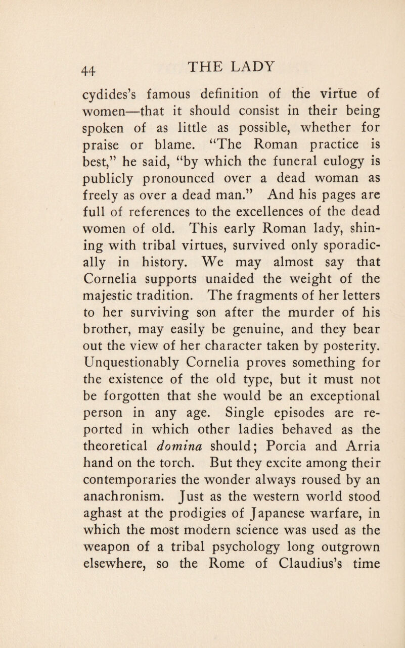 cydides’s famous definition of the virtue of women—that it should consist in their being spoken of as little as possible, whether for praise or blame. “The Roman practice is best,” he said, “by which the funeral eulogy is publicly pronounced over a dead woman as freely as over a dead man.” And his pages are full of references to the excellences of the dead women of old. This early Roman lady, shin¬ ing with tribal virtues, survived only sporadic¬ ally in history. We may almost say that Cornelia supports unaided the weight of the majestic tradition. The fragments of her letters to her surviving son after the murder of his brother, may easily be genuine, and they bear out the view of her character taken by posterity. Unquestionably Cornelia proves something for the existence of the old type, but it must not be forgotten that she would be an exceptional person in any age. Single episodes are re¬ ported in which other ladies behaved as the theoretical domina should; Porcia and Arria hand on the torch. But they excite among their contemporaries the wonder always roused by an anachronism. Just as the western world stood aghast at the prodigies of Japanese warfare, in which the most modern science was used as the weapon of a tribal psychology long outgrown elsewhere, so the Rome of Claudius’s time