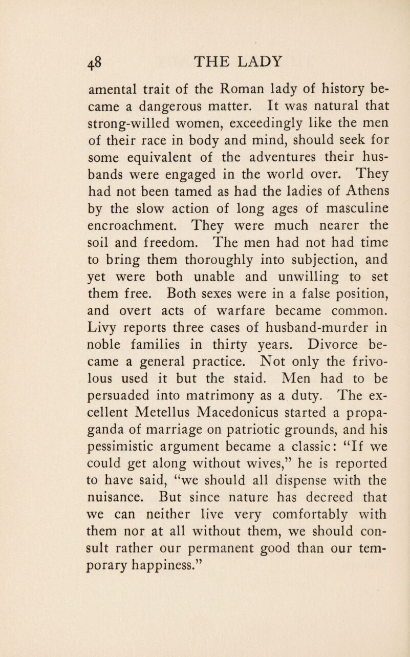 amental trait of the Roman lady of history be¬ came a dangerous matter. It was natural that strong-willed women, exceedingly like the men of their race in body and mind, should seek for some equivalent of the adventures their hus¬ bands were engaged in the world over. They had not been tamed as had the ladies of Athens by the slow action of long ages of masculine encroachment. They were much nearer the soil and freedom. The men had not had time to bring them thoroughly into subjection, and yet were both unable and unwilling to set them free. Both sexes were in a false position, and overt acts of warfare became common. Livy reports three cases of husband-murder in noble families in thirty years. Divorce be¬ came a general practice. Not only the frivo¬ lous used it but the staid. Men had to be persuaded into matrimony as a duty. The ex¬ cellent Metellus Macedonicus started a propa¬ ganda of marriage on patriotic grounds, and his pessimistic argument became a classic: “If we could get along without wives,” he is reported to have said, “we should all dispense with the nuisance. But since nature has decreed that we can neither live very comfortably with them nor at all without them, we should con¬ sult rather our permanent good than our tem¬ porary happiness.”