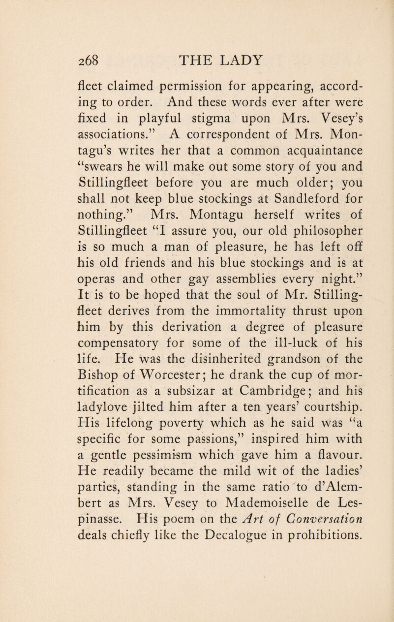 fleet claimed permission for appearing, accord¬ ing to order. And these words ever after were fixed in playful stigma upon Mrs. Vesey’s associations.” A correspondent of Mrs. Mon¬ tagu’s writes her that a common acquaintance “swears he will make out some story of you and Stillingfleet before you are much older; you shall not keep blue stockings at Sandleford for nothing.” Mrs. Montagu herself writes of Stillingfleet “I assure you, our old philosopher is so much a man of pleasure, he has left off his old friends and his blue stockings and is at operas and other gay assemblies every night.” It is to be hoped that the soul of Mr. Stilling¬ fleet derives from the immortality thrust upon him by this derivation a degree of pleasure compensatory for some of the ill-luck of his life. He was the disinherited grandson of the Bishop of Worcester; he drank the cup of mor¬ tification as a subsizar at Cambridge; and his ladylove jilted him after a ten years’ courtship. His lifelong poverty which as he said was “a specific for some passions,” inspired him with a gentle pessimism which gave him a flavour. He readily became the mild wit of the ladies’ parties, standing in the same ratio to d’Alem¬ bert as Mrs. Vesey to Mademoiselle de Les- pinasse. His poem on the Art of Conversation deals chiefly like the Decalogue in prohibitions.