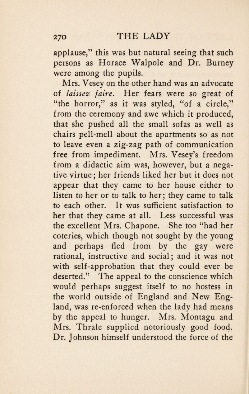 applause,” this was but natural seeing that such persons as Horace Walpole and Dr. Burney were among the pupils. Mrs. Vesey on the other hand was an advocate of laissez faire. Her fears were so great of “the horror,” as it was styled, “of a circle,” from the ceremony and awe which it produced, that she pushed all the small sofas as well as chairs pell-mell about the apartments so as not to leave even a zig-zag path of communication free from impediment. Mrs. Vesey’s freedom from a didactic aim was, however, but a nega¬ tive virtue; her friends liked her but it does not appear that they came to her house either to listen to her or to talk to her; they came to talk to each other. It was sufficient satisfaction to her that they came at all. Less successful was the excellent Mrs. Chapone. She too “had her coteries, which though not sought by the young and perhaps fled from by the gay were rational, instructive and social; and it was not with self-approbation that they could ever be deserted.” The appeal to the conscience which would perhaps suggest itself to no hostess in the world outside of England and New Eng¬ land, was re-enforced when the lady had means by the appeal to hunger. Mrs. Montagu and Mrs. Thrale supplied notoriously good food. Dr. Johnson himself understood the force of the