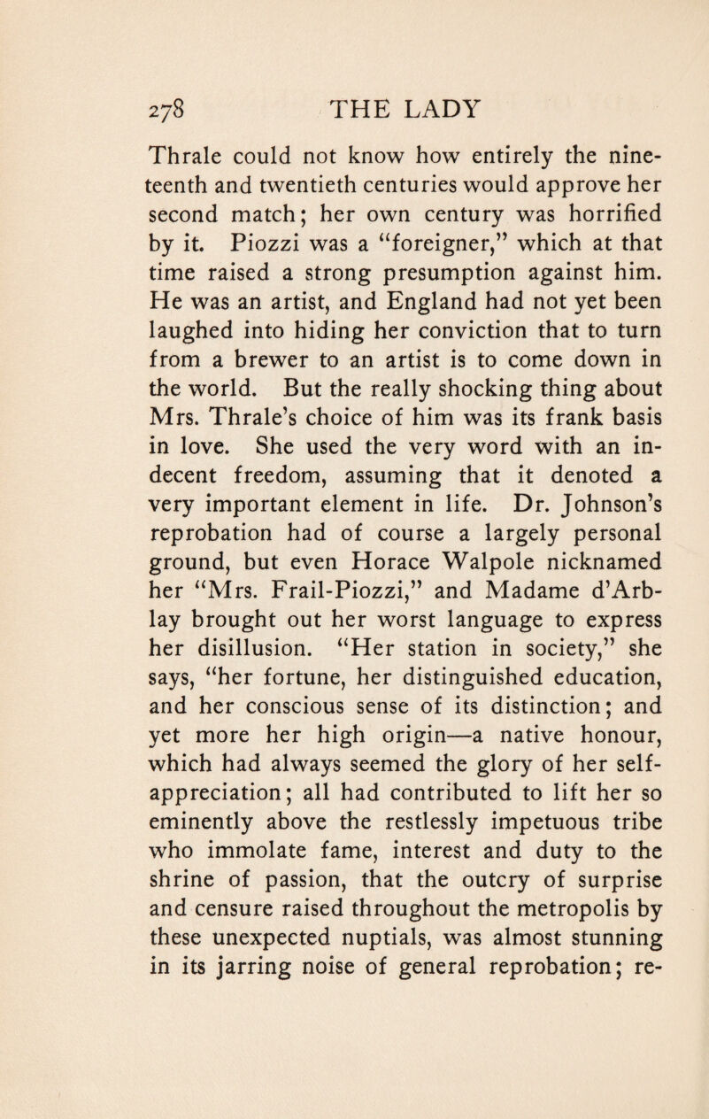 Thrale could not know how entirely the nine¬ teenth and twentieth centuries would approve her second match; her own century was horrified by it. Piozzi was a “foreigner,” which at that time raised a strong presumption against him. He was an artist, and England had not yet been laughed into hiding her conviction that to turn from a brewer to an artist is to come down in the world. But the really shocking thing about Mrs. Thrale’s choice of him was its frank basis in love. She used the very word with an in¬ decent freedom, assuming that it denoted a very important element in life. Dr. Johnson’s reprobation had of course a largely personal ground, but even Horace Walpole nicknamed her “Mrs. Frail-Piozzi,” and Madame d’Arb- lay brought out her worst language to express her disillusion. “Her station in society,” she says, “her fortune, her distinguished education, and her conscious sense of its distinction; and yet more her high origin—a native honour, which had always seemed the glory of her self¬ appreciation; all had contributed to lift her so eminently above the restlessly impetuous tribe who immolate fame, interest and duty to the shrine of passion, that the outcry of surprise and censure raised throughout the metropolis by these unexpected nuptials, was almost stunning in its jarring noise of general reprobation; re-