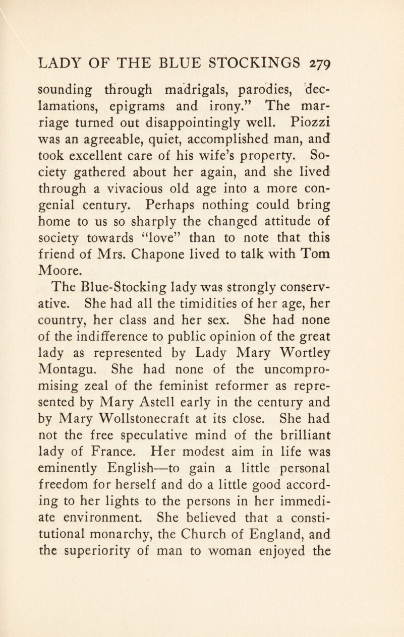 sounding through madrigals, parodies, dec¬ lamations, epigrams and irony.” The mar¬ riage turned out disappointingly well. Piozzi was an agreeable, quiet, accomplished man, and took excellent care of his wife’s property. So¬ ciety gathered about her again, and she lived through a vivacious old age into a more con¬ genial century. Perhaps nothing could bring home to us so sharply the changed attitude of society towards “love” than to note that this friend of Mrs. Chapone lived to talk with Tom Moore. The Blue-Stocking lady was strongly conserv¬ ative. She had all the timidities of her age, her country, her class and her sex. She had none of the indifference to public opinion of the great lady as represented by Lady Mary Wortley Montagu. She had none of the uncompro¬ mising zeal of the feminist reformer as repre¬ sented by Mary Astell early in the century and by Mary Wollstonecraft at its close. She had not the free speculative mind of the brilliant lady of France. Her modest aim in life was eminently English—to gain a little personal freedom for herself and do a little good accord¬ ing to her lights to the persons in her immedi¬ ate environment. She believed that a consti¬ tutional monarchy, the Church of England, and the superiority of man to woman enjoyed the