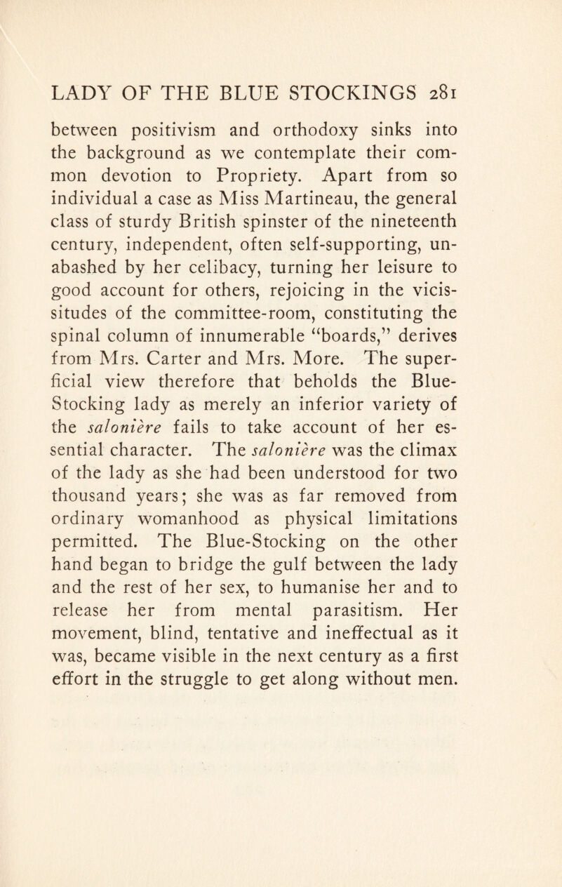 between positivism and orthodoxy sinks into the background as we contemplate their com¬ mon devotion to Propriety. Apart from so individual a case as Miss Martineau, the general class of sturdy British spinster of the nineteenth century, independent, often self-supporting, un¬ abashed by her celibacy, turning her leisure to good account for others, rejoicing in the vicis¬ situdes of the committee-room, constituting the spinal column of innumerable “boards,” derives from Mrs. Carter and Mrs. More. The super¬ ficial view therefore that beholds the Blue- Stocking lady as merely an inferior variety of the saloniere fails to take account of her es¬ sential character. The saloniere was the climax of the lady as she had been understood for two thousand years; she was as far removed from ordinary womanhood as physical limitations permitted. The Blue-Stocking on the other hand began to bridge the gulf between the lady and the rest of her sex, to humanise her and to release her from mental parasitism. Her movement, blind, tentative and ineffectual as it was, became visible in the next century as a first effort in the struggle to get along without men.