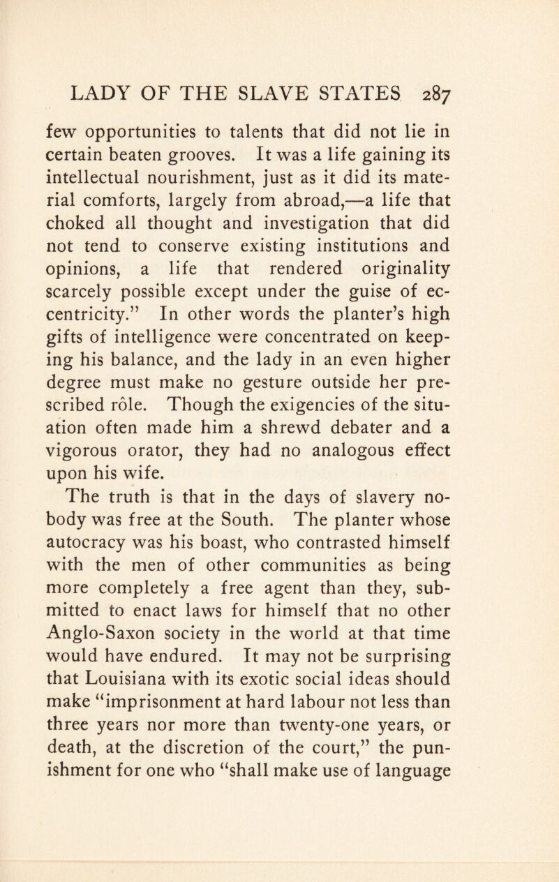 few opportunities to talents that did not lie in certain beaten grooves. It was a life gaining its intellectual nourishment, just as it did its mate¬ rial comforts, largely from abroad,—a life that choked all thought and investigation that did not tend to conserve existing institutions and opinions, a life that rendered originality scarcely possible except under the guise of ec¬ centricity.” In other words the planter’s high gifts of intelligence were concentrated on keep¬ ing his balance, and the lady in an even higher degree must make no gesture outside her pre¬ scribed role. Though the exigencies of the situ¬ ation often made him a shrewd debater and a vigorous orator, they had no analogous effect upon his wife. The truth is that in the days of slavery no¬ body was free at the South. The planter whose autocracy was his boast, who contrasted himself with the men of other communities as being more completely a free agent than they, sub¬ mitted to enact laws for himself that no other Anglo-S axon society in the world at that time would have endured. It may not be surprising that Louisiana with its exotic social ideas should make “imprisonment at hard labour not less than three years nor more than twenty-one years, or death, at the discretion of the court,” the pun¬ ishment for one who “shall make use of language