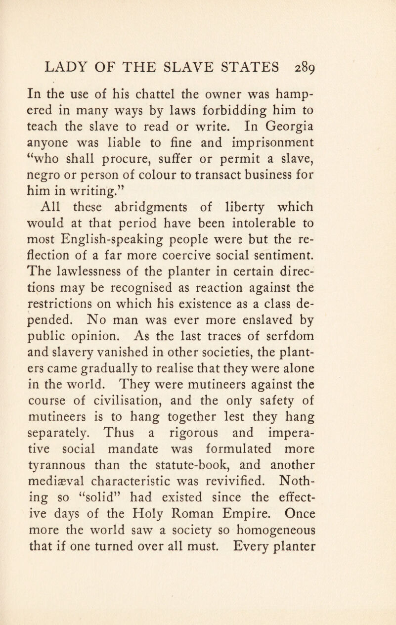 In the use of his chattel the owner was hamp¬ ered in many ways by laws forbidding him to teach the slave to read or write. In Georgia anyone was liable to fine and imprisonment “who shall procure, sutler or permit a slave, negro or person of colour to transact business for him in writing.” All these abridgments of liberty which would at that period have been intolerable to most English-speaking people were but the re¬ flection of a far more coercive social sentiment. The lawlessness of the planter in certain direc¬ tions may be recognised as reaction against the restrictions on which his existence as a class de¬ pended. No man was ever more enslaved by public opinion. As the last traces of serfdom and slavery vanished in other societies, the plant¬ ers came gradually to realise that they were alone in the world. They were mutineers against the course of civilisation, and the only safety of mutineers is to hang together lest they hang separately. Thus a rigorous and impera¬ tive social mandate was formulated more tyrannous than the statute-book, and another mediaeval characteristic was revivified. Noth¬ ing so “solid” had existed since the effect¬ ive days of the Holy Roman Empire. Once more the world saw a society so homogeneous that if one turned over all must. Every planter