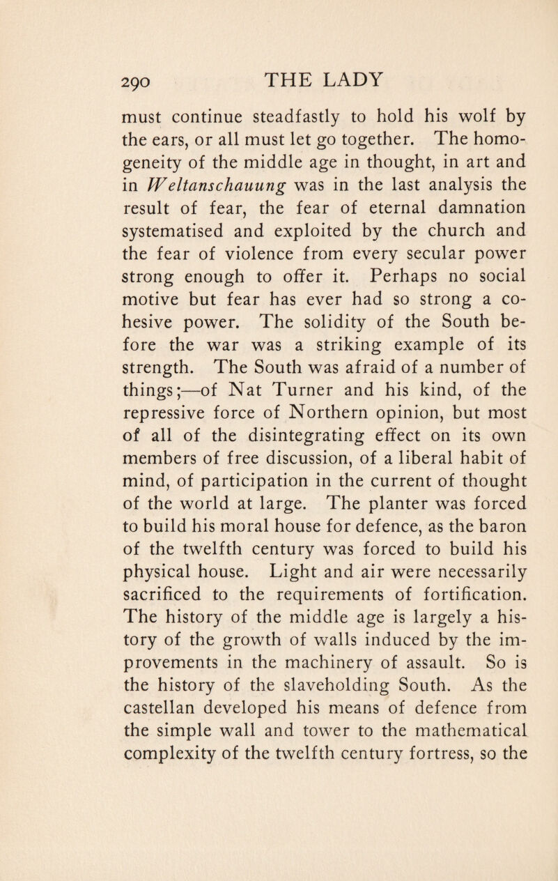 must continue steadfastly to hold his wolf by the ears, or all must let go together. The homo¬ geneity of the middle age in thought, in art and in Weltanschauung was in the last analysis the result of fear, the fear of eternal damnation systematised and exploited by the church and the fear of violence from every secular power strong enough to offer it. Perhaps no social motive but fear has ever had so strong a co¬ hesive power. The solidity of the South be¬ fore the war was a striking example of its strength. The South was afraid of a number of things;—of Nat Turner and his kind, of the repressive force of Northern opinion, but most of all of the disintegrating effect on its own members of free discussion, of a liberal habit of mind, of participation in the current of thought of the world at large. The planter was forced to build his moral house for defence, as the baron of the twelfth century was forced to build his physical house. Light and air were necessarily sacrificed to the requirements of fortification. The history of the middle age is largely a his¬ tory of the growth of walls induced by the im¬ provements in the machinery of assault. So is the history of the slaveholding South. As the castellan developed his means of defence from the simple wall and tower to the mathematical complexity of the twelfth century fortress, so the