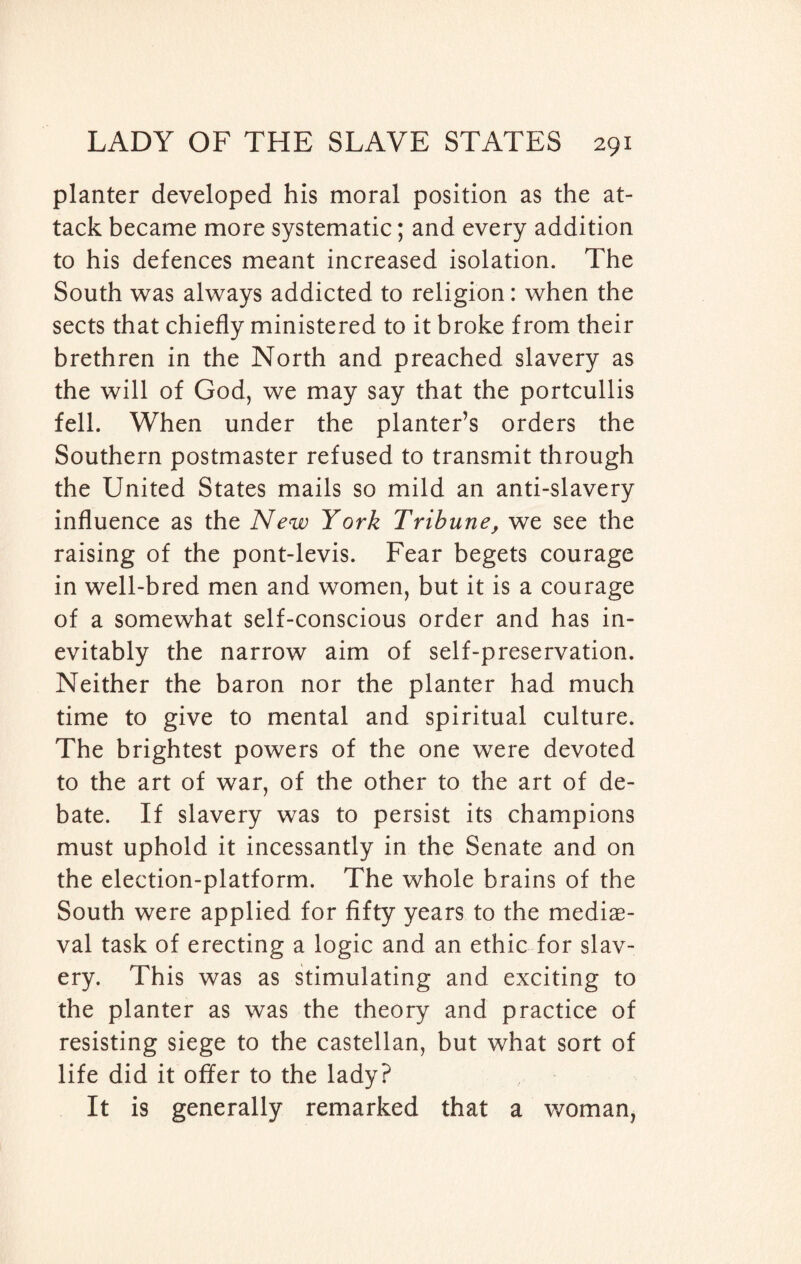 planter developed his moral position as the at¬ tack became more systematic; and every addition to his defences meant increased isolation. The South was always addicted to religion: when the sects that chiefly ministered to it broke from their brethren in the North and preached slavery as the will of God, we may say that the portcullis fell. When under the planter’s orders the Southern postmaster refused to transmit through the United States mails so mild an anti-slavery influence as the New York Tribune, we see the raising of the pont-levis. Fear begets courage in well-bred men and women, but it is a courage of a somewhat self-conscious order and has in¬ evitably the narrow aim of self-preservation. Neither the baron nor the planter had much time to give to mental and spiritual culture. The brightest powers of the one were devoted to the art of war, of the other to the art of de¬ bate. If slavery was to persist its champions must uphold it incessantly in the Senate and on the election-platform. The whole brains of the South were applied for fifty years to the mediae¬ val task of erecting a logic and an ethic for slav¬ ery. This was as stimulating and exciting to the planter as was the theory and practice of resisting siege to the castellan, but what sort of life did it offer to the lady? It is generally remarked that a woman,