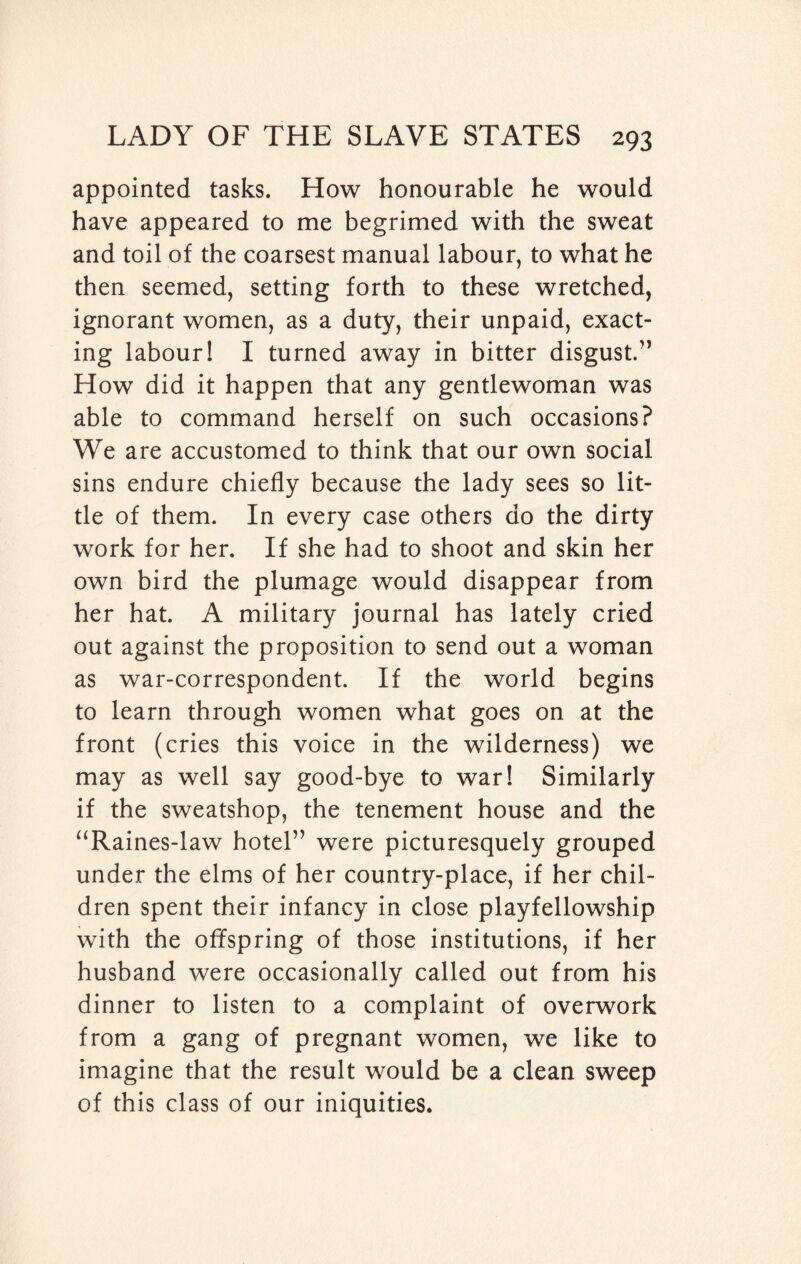 appointed tasks. How honourable he would have appeared to me begrimed with the sweat and toil of the coarsest manual labour, to what he then seemed, setting forth to these wretched, ignorant women, as a duty, their unpaid, exact¬ ing labour! I turned away in bitter disgust.” How did it happen that any gentlewoman was able to command herself on such occasions? We are accustomed to think that our own social sins endure chiefly because the lady sees so lit¬ tle of them. In every case others do the dirty work for her. If she had to shoot and skin her own bird the plumage would disappear from her hat. A military journal has lately cried out against the proposition to send out a woman as war-correspondent. If the world begins to learn through women what goes on at the front (cries this voice in the wilderness) we may as well say good-bye to war! Similarly if the sweatshop, the tenement house and the “Raines-law hotel” were picturesquely grouped under the elms of her country-place, if her chil¬ dren spent their infancy in close playfellowship with the offspring of those institutions, if her husband were occasionally called out from his dinner to listen to a complaint of overwork from a gang of pregnant women, we like to imagine that the result would be a clean sweep of this class of our iniquities.