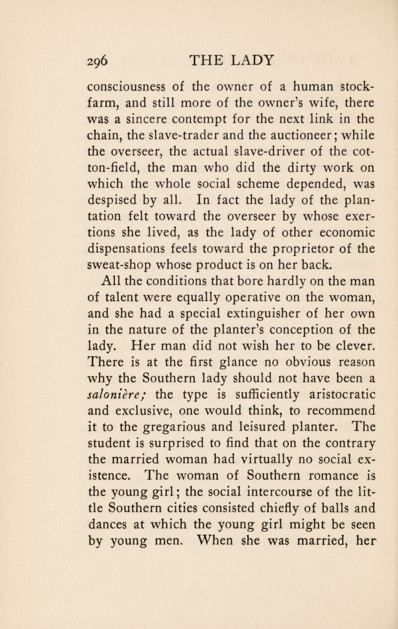 consciousness of the owner of a human stock- farm, and still more of the owner’s wife, there was a sincere contempt for the next link in the chain, the slave-trader and the auctioneer; while the overseer, the actual slave-driver of the cot¬ ton-field, the man who did the dirty work on which the whole social scheme depended, was despised by all. In fact the lady of the plan¬ tation felt toward the overseer by whose exer¬ tions she lived, as the lady of other economic dispensations feels toward the proprietor of the sweat-shop whose product is on her back. All the conditions that bore hardly on the man of talent were equally operative on the woman, and she had a special extinguisher of her own in the nature of the planter’s conception of the lady. Her man did not wish her to be clever. There is at the first glance no obvious reason why the Southern lady should not have been a saloniere; the type is sufficiently aristocratic and exclusive, one would think, to recommend it to the gregarious and leisured planter. The student is surprised to find that on the contrary the married woman had virtually no social ex¬ istence. The woman of Southern romance is the young girl; the social intercourse of the lit¬ tle Southern cities consisted chiefly of balls and dances at which the young girl might be seen by young men. When she was married, her