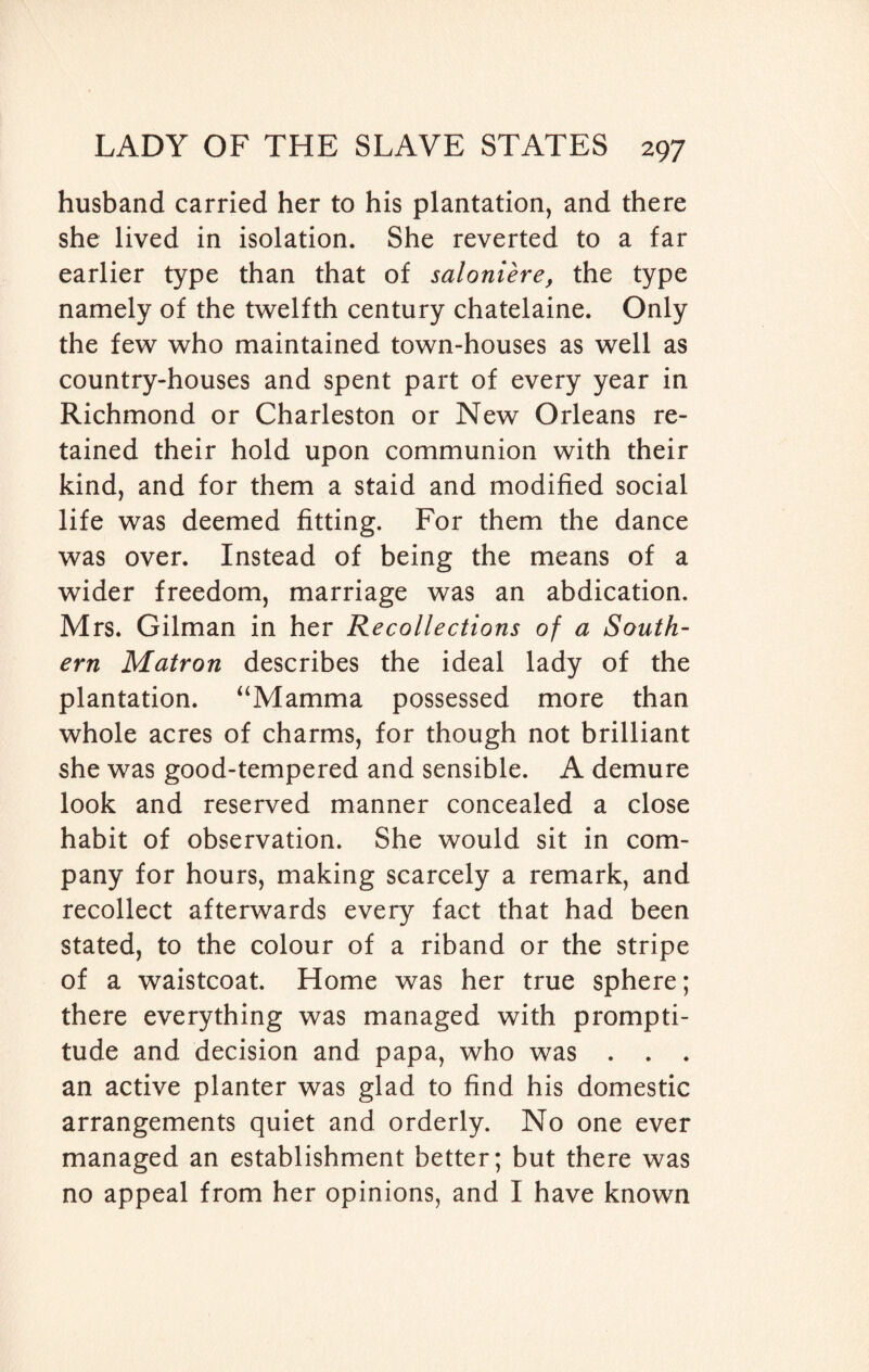 husband carried her to his plantation, and there she lived in isolation. She reverted to a far earlier type than that of saloniere, the type namely of the twelfth century chatelaine. Only the few who maintained town-houses as well as country-houses and spent part of every year in Richmond or Charleston or New Orleans re¬ tained their hold upon communion with their kind, and for them a staid and modified social life was deemed fitting. For them the dance was over. Instead of being the means of a wider freedom, marriage was an abdication. Mrs. Gilman in her Recollections of a South¬ ern Matron describes the ideal lady of the plantation. “Mamma possessed more than whole acres of charms, for though not brilliant she was good-tempered and sensible. A demure look and reserved manner concealed a close habit of observation. She would sit in com¬ pany for hours, making scarcely a remark, and recollect afterwards every fact that had been stated, to the colour of a riband or the stripe of a waistcoat. Home was her true sphere; there everything was managed with prompti¬ tude and decision and papa, who was . . . an active planter was glad to find his domestic arrangements quiet and orderly. No one ever managed an establishment better; but there was no appeal from her opinions, and I have known