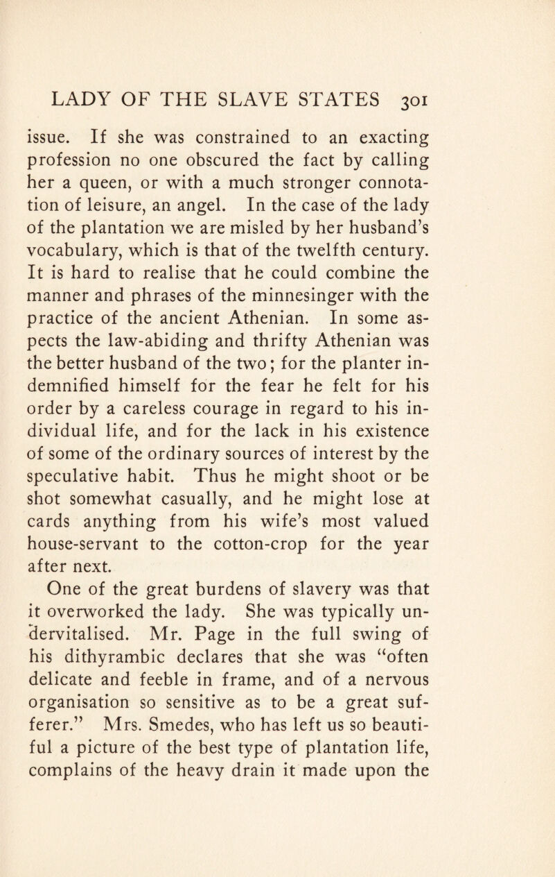 issue. If she was constrained to an exacting profession no one obscured the fact by calling her a queen, or with a much stronger connota¬ tion of leisure, an angel. In the case of the lady of the plantation we are misled by her husband’s vocabulary, which is that of the twelfth century. It is hard to realise that he could combine the manner and phrases of the minnesinger with the practice of the ancient Athenian. In some as¬ pects the law-abiding and thrifty Athenian was the better husband of the two; for the planter in¬ demnified himself for the fear he felt for his order by a careless courage in regard to his in¬ dividual life, and for the lack in his existence of some of the ordinary sources of interest by the speculative habit. Thus he might shoot or be shot somewhat casually, and he might lose at cards anything from his wife’s most valued house-servant to the cotton-crop for the year after next. One of the great burdens of slavery was that it overworked the lady. She was typically un- Hervitalised. Mr. Page in the full swing of his dithyrambic declares that she was “often delicate and feeble in frame, and of a nervous organisation so sensitive as to be a great suf¬ ferer.” Mrs. Smedes, who has left us so beauti¬ ful a picture of the best type of plantation life, complains of the heavy drain it made upon the