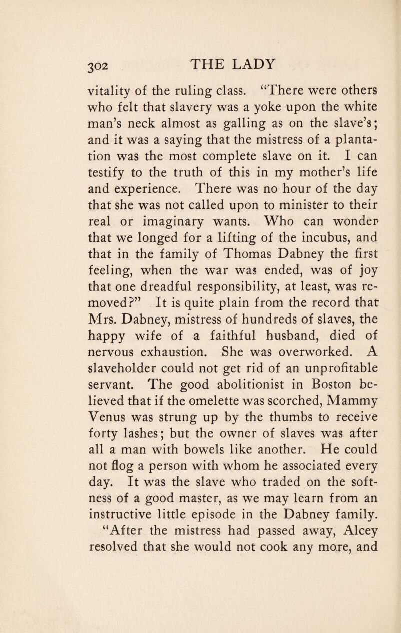 3°2 vitality of the ruling class. “There were others who felt that slavery was a yoke upon the white man’s neck almost as galling as on the slave’s; and it was a saying that the mistress of a planta¬ tion was the most complete slave on it. I can testify to the truth of this in my mother’s life and experience. There was no hour of the day that she was not called upon to minister to their real or imaginary wants. Who can wonder that we longed for a lifting of the incubus, and that in the family of Thomas Dabney the first feeling, when the war was ended, was of joy that one dreadful responsibility, at least, was re¬ moved?” It is quite plain from the record that Mrs. Dabney, mistress of hundreds of slaves, the happy wife of a faithful husband, died of nervous exhaustion. She was overworked. A slaveholder could not get rid of an unprofitable servant. The good abolitionist in Boston be¬ lieved that if the omelette was scorched, Mammy Venus was strung up by the thumbs to receive forty lashes; but the owner of slaves was after all a man with bowels like another. He could not flog a person with whom he associated every day. It was the slave who traded on the soft¬ ness of a good master, as we may learn from an instructive little episode in the Dabney family. “After the mistress had passed away, Alcey resolved that she would not cook any more, and