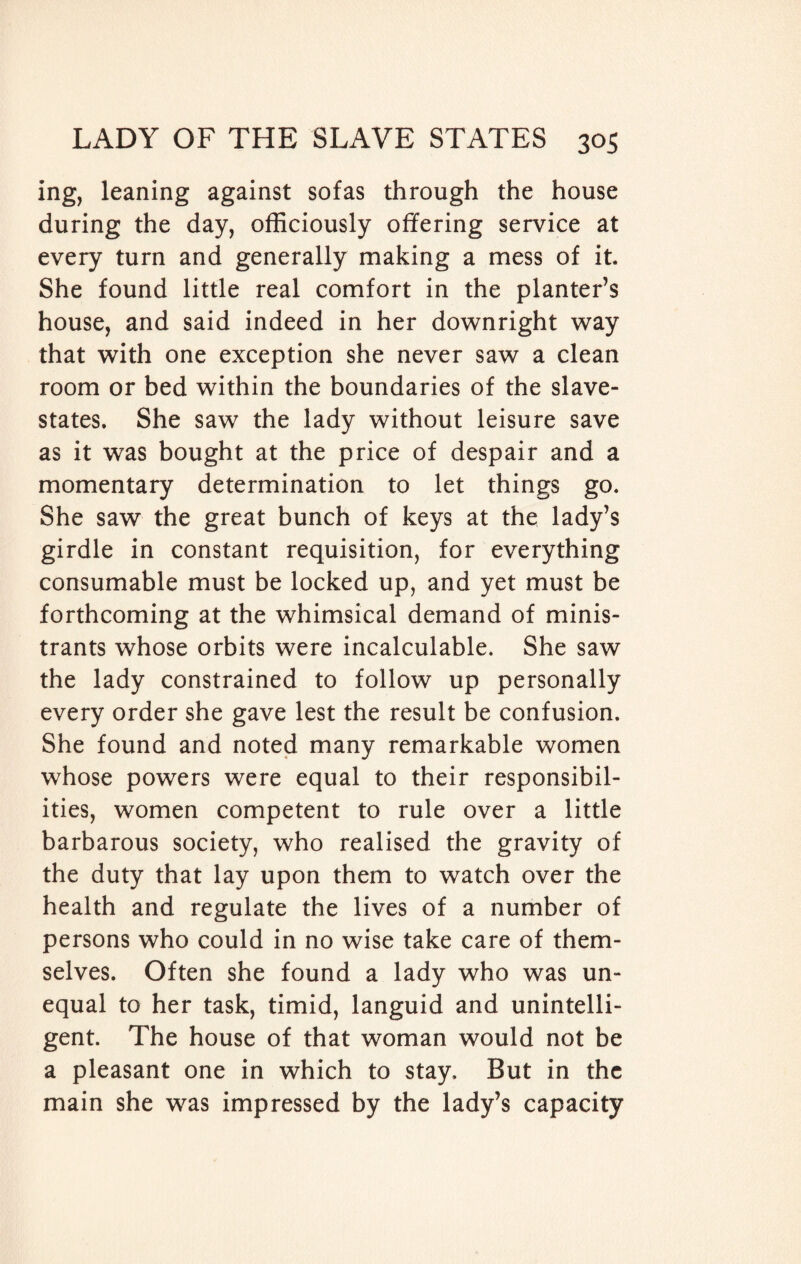 ing, leaning against sofas through the house during the day, officiously offering service at every turn and generally making a mess of it. She found little real comfort in the planter’s house, and said indeed in her downright way that with one exception she never saw a clean room or bed within the boundaries of the slave- states. She saw the lady without leisure save as it was bought at the price of despair and a momentary determination to let things go. She saw the great bunch of keys at the lady’s girdle in constant requisition, for everything consumable must be locked up, and yet must be forthcoming at the whimsical demand of minis- trants whose orbits were incalculable. She saw the lady constrained to follow up personally every order she gave lest the result be confusion. She found and noted many remarkable women whose powers were equal to their responsibil¬ ities, women competent to rule over a little barbarous society, who realised the gravity of the duty that lay upon them to watch over the health and regulate the lives of a number of persons who could in no wise take care of them¬ selves. Often she found a lady who was un¬ equal to her task, timid, languid and unintelli¬ gent. The house of that woman would not be a pleasant one in which to stay. But in the main she was impressed by the lady’s capacity