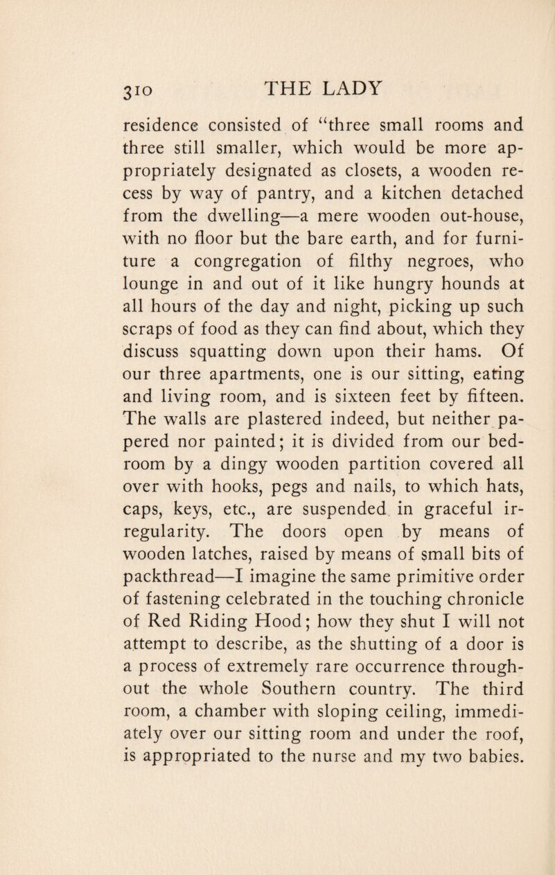 residence consisted of “three small rooms and three still smaller, which would be more ap¬ propriately designated as closets, a wooden re¬ cess by way of pantry, and a kitchen detached from the dwelling—a mere wooden out-house, with no floor but the bare earth, and for furni¬ ture a congregation of filthy negroes, who lounge in and out of it like hungry hounds at all hours of the day and night, picking up such scraps of food as they can find about, which they discuss squatting down upon their hams. Of our three apartments, one is our sitting, earing and living room, and is sixteen feet by fifteen. The walls are plastered indeed, but neither pa¬ pered nor painted; it is divided from our bed¬ room by a dingy wooden partition covered all over with hooks, pegs and nails, to which hats, caps, keys, etc., are suspended in graceful ir¬ regularity. The doors open by means of wooden latches, raised by means of small bits of packthread—I imagine the same primitive order of fastening celebrated in the touching chronicle of Red Riding Hood; how they shut I will not attempt to describe, as the shutting of a door is a process of extremely rare occurrence through¬ out the whole Southern country. The third room, a chamber with sloping ceiling, immedi¬ ately over our sitting room and under the roof, is appropriated to the nurse and my two babies.