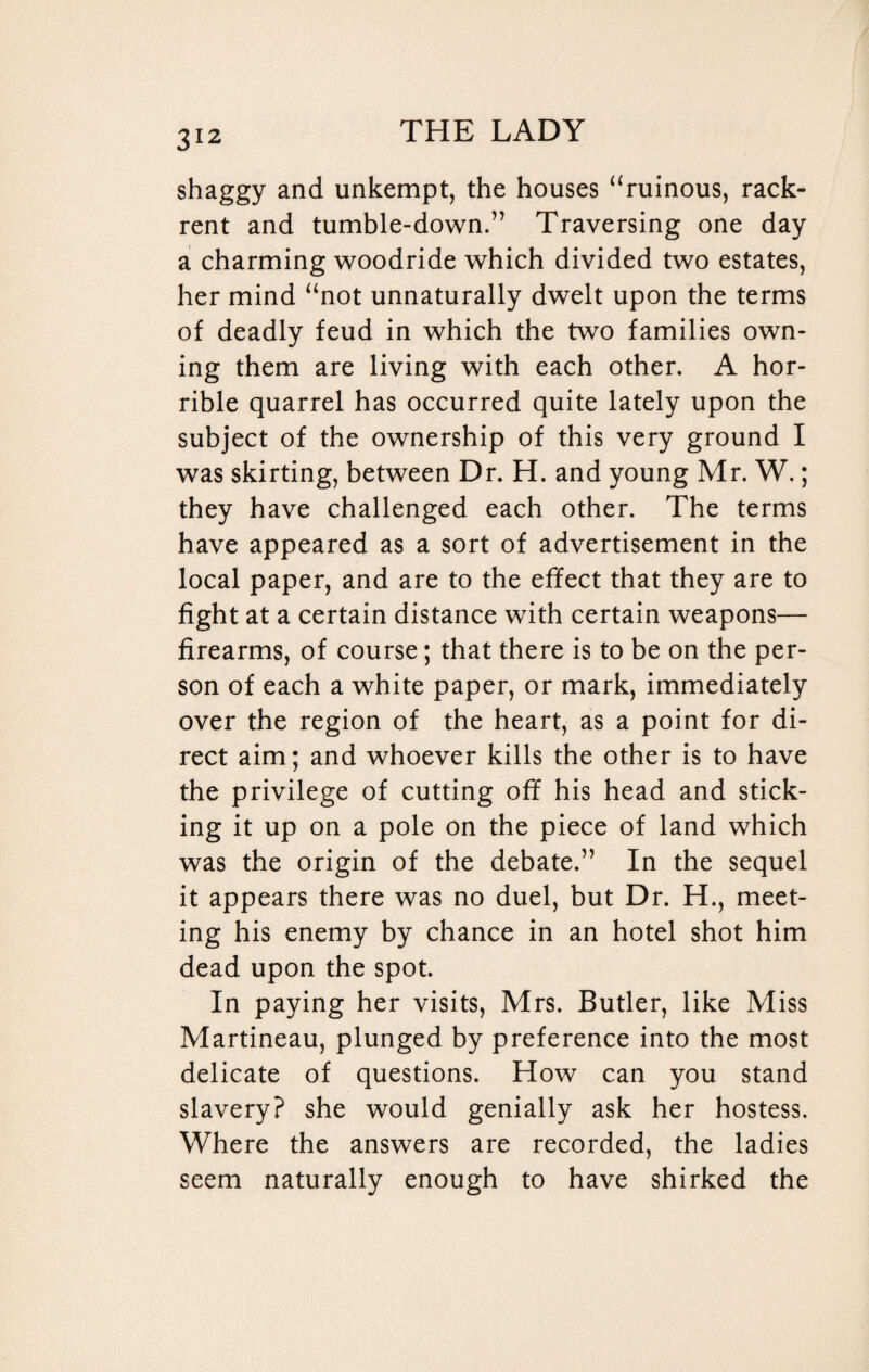 shaggy and unkempt, the houses “ruinous, rack- rent and tumble-down.” Traversing one day a charming woodride which divided two estates, her mind “not unnaturally dwelt upon the terms of deadly feud in which the two families own¬ ing them are living with each other. A hor¬ rible quarrel has occurred quite lately upon the subject of the ownership of this very ground I was skirting, between Dr. H. and young Mr. W.; they have challenged each other. The terms have appeared as a sort of advertisement in the local paper, and are to the effect that they are to fight at a certain distance with certain weapons— firearms, of course; that there is to be on the per¬ son of each a white paper, or mark, immediately over the region of the heart, as a point for di¬ rect aim; and whoever kills the other is to have the privilege of cutting off his head and stick¬ ing it up on a pole on the piece of land which was the origin of the debate.” In the sequel it appears there was no duel, but Dr. H., meet¬ ing his enemy by chance in an hotel shot him dead upon the spot. In paying her visits, Mrs. Butler, like Miss Martineau, plunged by preference into the most delicate of questions. How can you stand slavery? she would genially ask her hostess. Where the answers are recorded, the ladies seem naturally enough to have shirked the