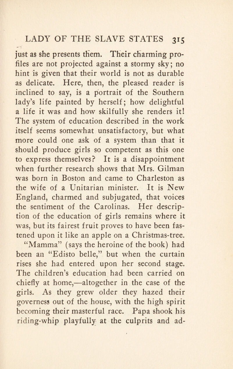 just as she presents them. Their charming pro¬ files are not projected against a stormy sky; no hint is given that their world is not as durable as delicate. Here, then, the pleased reader is inclined to say, is a portrait of the Southern lady’s life painted by herself; how delightful a life it was and how skilfully she renders it! The system of education described in the work itself seems somewhat unsatisfactory, but what more could one ask of a system than that it should produce girls so competent as this one to express themselves? It is a disappointment when further research shows that Mrs. Gilman was born in Boston and came to Charleston as the wife of a Unitarian minister. It is New England, charmed and subjugated, that voices the sentiment of the Carolinas. Her descrip¬ tion of the education of girls remains where it was, but its fairest fruit proves to have been fas¬ tened upon it like an apple on a Christmas-tree. “Mamma” (says the heroine of the book) had been an “Edisto belle,” but when the curtain rises she had entered upon her second stage. The children’s education had been carried on chiefly at home,—altogether in the case of the girls. As they grew older they hazed their governess out of the house, with the high spirit becoming their masterful race. Papa shook his riding-whip playfully at the culprits and ad-