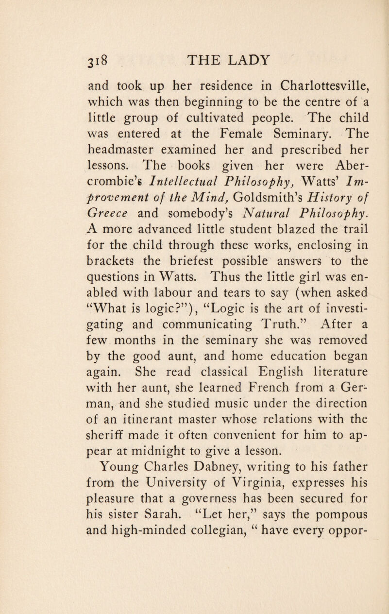 and took up her residence in Charlottesville, which was then beginning to be the centre of a little group of cultivated people. The child was entered at the Female Seminary. The headmaster examined her and prescribed her lessons. The books given her were Aber¬ crombie’s Intellectual Philosophy, Watts’ Im¬ provement of the Mind, Goldsmith’s History of Greece and somebody’s Natural Philosophy. A more advanced little student blazed the trail for the child through these works, enclosing in brackets the briefest possible answers to the questions in Watts. Thus the little girl was en¬ abled with labour and tears to say (when asked “What is logic?”), “Logic is the art of investi¬ gating and communicating Truth.” After a few months in the seminary she was removed by the good aunt, and home education began again. She read classical English literature with her aunt, she learned French from a Ger¬ man, and she studied music under the direction of an itinerant master whose relations with the sheriff made it often convenient for him to ap¬ pear at midnight to give a lesson. Young Charles Dabney, writing to his father from the University of Virginia, expresses his pleasure that a governess has been secured for his sister Sarah. “Let her,” says the pompous and high-minded collegian, “ have every oppor-