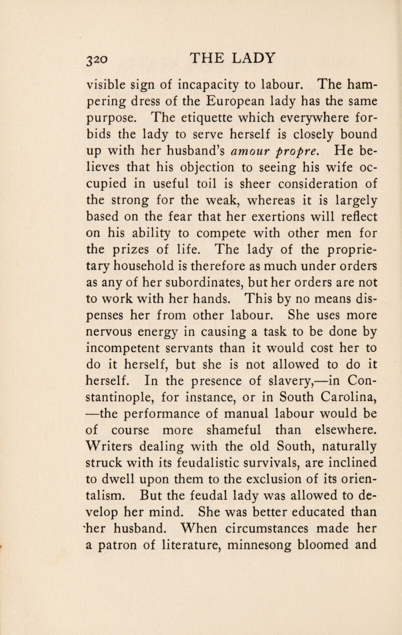 visible sign of incapacity to labour. The ham¬ pering dress of the European lady has the same purpose. The etiquette which everywhere for¬ bids the lady to serve herself is closely bound up with her husband’s amour propre. He be¬ lieves that his objection to seeing his wife oc¬ cupied in useful toil is sheer consideration of the strong for the weak, whereas it is largely based on the fear that her exertions will reflect on his ability to compete with other men for the prizes of life. The lady of the proprie¬ tary household is therefore as much under orders as any of her subordinates, but her orders are not to work with her hands. This by no means dis¬ penses her from other labour. She uses more nervous energy in causing a task to be done by incompetent servants than it would cost her to do it herself, but she is not allowed to do it herself. In the presence of slavery,—in Con¬ stantinople, for instance, or in South Carolina, —the performance of manual labour would be of course more shameful than elsewhere. Writers dealing with the old South, naturally struck with its feudalistic survivals, are inclined to dwell upon them to the exclusion of its orien¬ talism. But the feudal lady was allowed to de¬ velop her mind. She was better educated than 'her husband. When circumstances made her a patron of literature, minnesong bloomed and