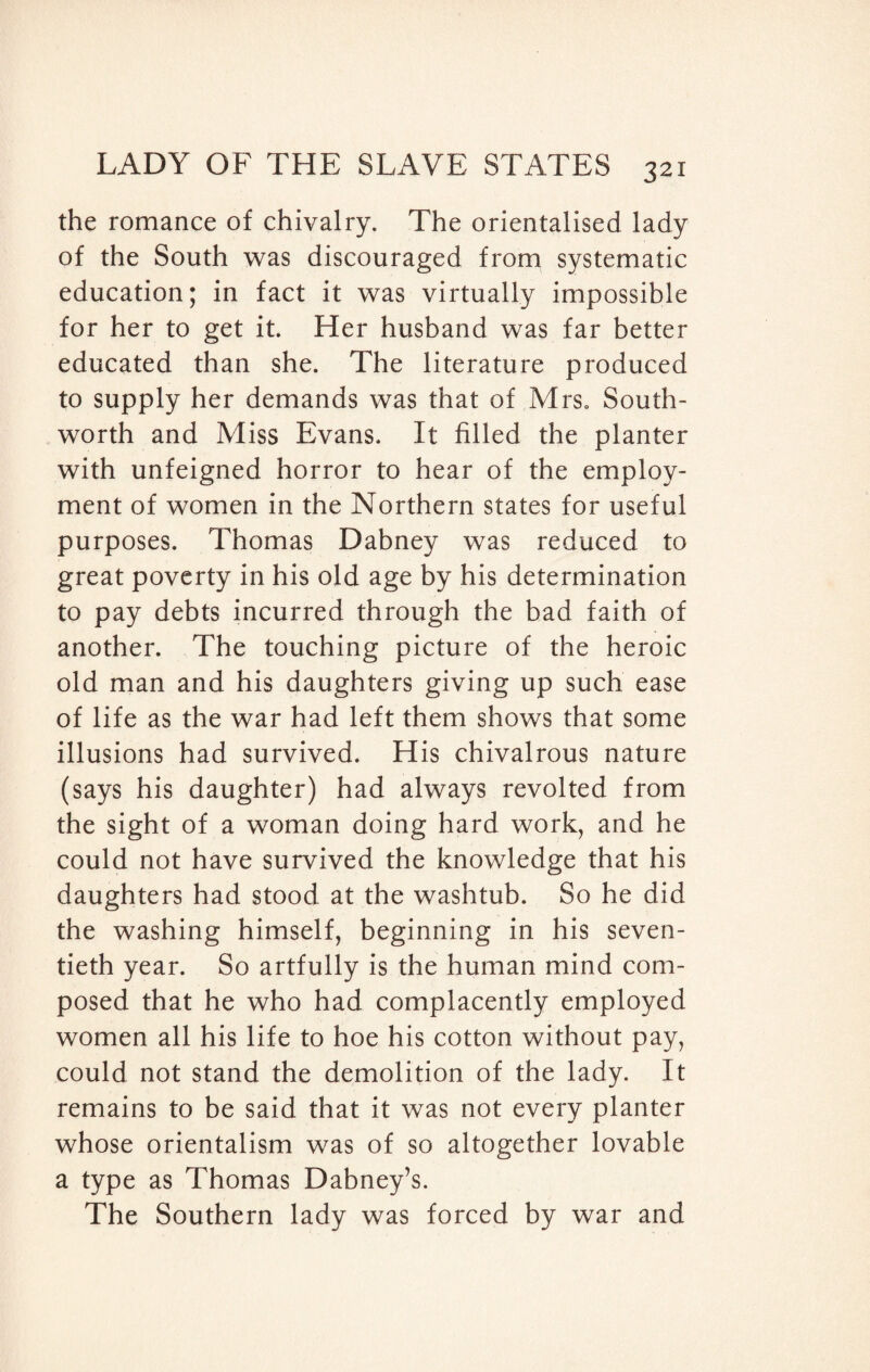 the romance of chivalry. The orientalised lady of the South was discouraged from systematic education; in fact it was virtually impossible for her to get it. Her husband was far better educated than she. The literature produced to supply her demands was that of Mrs. South- worth and Miss Evans. It filled the planter with unfeigned horror to hear of the employ¬ ment of women in the Northern states for useful purposes. Thomas Dabney was reduced to great poverty in his old age by his determination to pay debts incurred through the bad faith of another. The touching picture of the heroic old man and his daughters giving up such ease of life as the war had left them shows that some illusions had survived. His chivalrous nature (says his daughter) had always revolted from the sight of a woman doing hard work, and he could not have survived the knowledge that his daughters had stood at the washtub. So he did the washing himself, beginning in his seven¬ tieth year. So artfully is the human mind com¬ posed that he who had complacently employed women all his life to hoe his cotton without pay, could not stand the demolition of the lady. It remains to be said that it was not every planter whose orientalism was of so altogether lovable a type as Thomas Dabney’s. The Southern lady was forced by war and