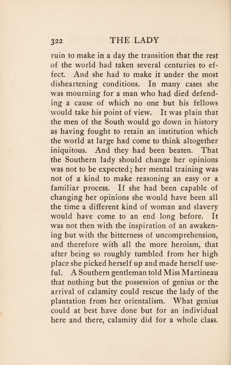 ruin to make in a day the transition that the rest of the world had taken several centuries to ef¬ fect. And she had to make it under the most disheartening conditions. In many cases she was mourning for a man who had died defend¬ ing a cause of which no one but his fellows would take his point of view. It was plain that the men of the South would go down in history as having fought to retain an institution which the world at large had come to think altogether iniquitous. And they had been beaten. That the Southern lady should change her opinions was not to be expected; her mental training was not of a kind to make reasoning an easy or a familiar process. If she had been capable of changing her opinions she would have been all the time a different kind of woman and slavery would have come to an end long before. It was not then with the inspiration of an awaken¬ ing but with the bitterness of uncomprehension, and therefore with all the more heroism, that after being so roughly tumbled from her high place she picked herself up and made herself use¬ ful. A Southern gentleman told Miss Martineau that nothing but the possession of genius or the arrival of calamity could rescue the lady of the plantation from her orientalism. What genius could at best have done but for an individual here and there, calamity did for a whole class.