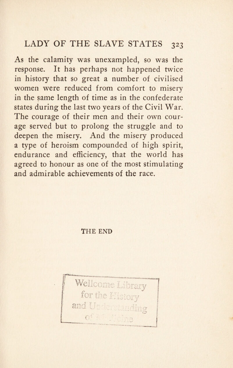 As the calamity was unexampled, so was the response. It has perhaps not happened twice in history that so great a number of civilised women were reduced from comfort to misery in the same length of time as in the confederate states during the last two years of the Civil War. The courage of their men and their own cour¬ age served but to prolong the struggle and to deepen the misery. And the misery produced a type of heroism compounded of high spirit, endurance and efficiency, that the world has agreed to honour as one of the most stimulating and admirable achievements of the race. THE END