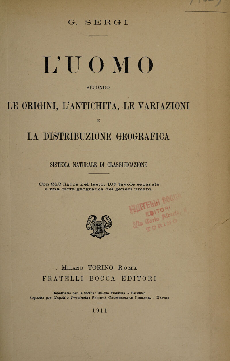Gr. S E R a I i; U O M O SECONDO LE ORIGINI, L’ANTICHITÀ, LE VARIAZIONI E LA DISTRIBUZIONE GEOGRAFICA SISTEMA NATURALE DI CLASSIFICAZIONE Con. 212 figure nel testo, 107 tavole separate e una carta geografica dei generi umani. . Milano TORINO Roma FRATELLI BOCCA EDITORI Depositario per la Sicilia: Obazio Fiorknza - Palermo. Deposito per Napoli e Provincia: Società Commerciale Libraria - Napoli 1911